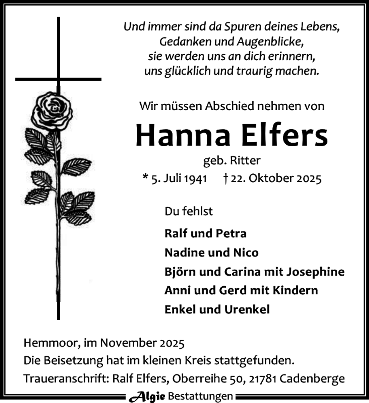 <p>Und immer sind da Spuren deines Lebens,<br />Gedanken und Augenblicke,<br />sie werden uns an dich erinnern,<br />uns glücklich und traurig machen.<br />Wir müssen Abschied nehmen von</p><p>Hanna Elfers<br />geb. Ritter<br />* 5. Juli 1941 † 22. Oktober 2025<br />Du fehlst<br />Ralf und Petra<br />Nadine und Nico<br />Björn und Carina mit Josephine<br />Anni und Gerd mit Kindern<br />Enkel und Urenkel<br />Hemmoor, im November 2025<br />Die Beisetzung hat im kleinen Kreis stattgefunden.<br />Traueranschrift: Ralf Elfers, Oberreihe 50, 21781 Cadenberge<br />Algie Bestattungen</p>