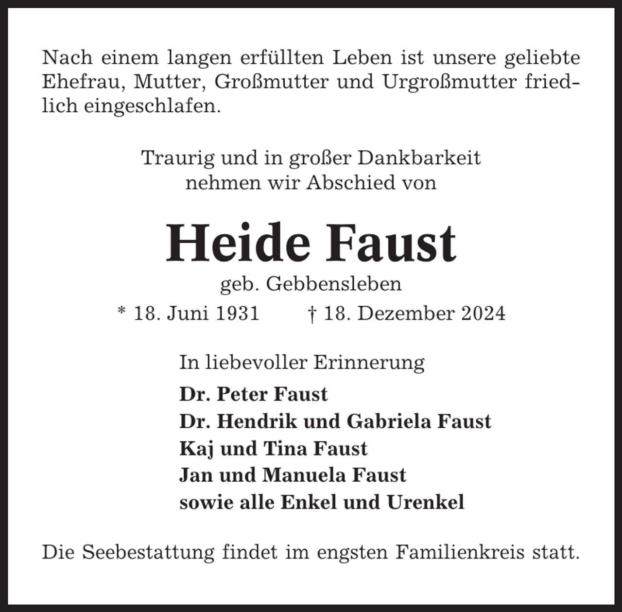 <p>Nach einem langen erfüllten Leben ist unsere geliebte<br />Ehefrau, Mutter, Großmutter und Urgroßmutter friedlich eingeschlafen.<br />Traurig und in großer Dankbarkeit<br />nehmen wir Abschied von</p><p>Heide Faust<br />geb. Gebbensleben<br />* 18. Juni 1931<br />† 18. Dezember 2024<br />In liebevoller Erinnerung<br />Dr. Peter Faust<br />Dr. Hendrik und Gabriela Faust<br />Kaj und Tina Faust<br />Jan und Manuela Faust<br />sowie alle Enkel und Urenkel<br />Die Seebestattung findet im engsten Familienkreis statt.</p>