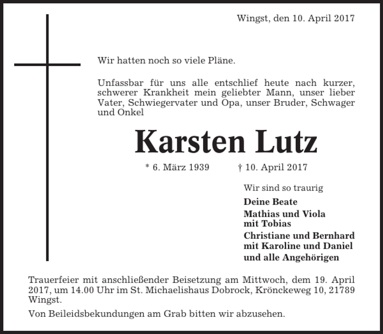 <p>Wingst, den 10. April 2017</p><p>Wir hatten noch so viele Pläne.<br />Unfassbar für uns alle entschlief heute nach kurzer,<br />schwerer Krankheit mein geliebter Mann, unser lieber<br />Vater, Schwiegervater und Opa, unser Bruder, Schwager<br />und Onkel</p><p>Karsten Lutz<br />* 6. März 1939</p><p>† 10. April 2017<br />Wir sind so traurig</p><p>Deine Beate<br />Mathias und Viola<br />mit Tobias<br />Christiane und Bernhard<br />mit Karoline und Daniel<br />und alle Angehörigen<br />Trauerfeier mit anschließender Beisetzung am Mittwoch, dem 19. April<br />2017, um 14.00 Uhr im St. Michaelishaus Dobrock, Krönckeweg 10, 21789<br />Wingst.<br />Von Beileidsbekundungen am Grab bitten wir abzusehen.</p>