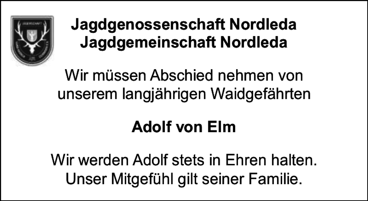 <p>Jagdgenossenschaft Nordleda<br />Jagdgemeinschaft Nordleda<br />Wir müssen Abschied nehmen von<br />unserem langjährigen Waidgefährten<br />Adolf von Elm<br />Wir werden Adolf stets in Ehren halten.<br />Unser Mitgefühl gilt seiner Familie.</p>