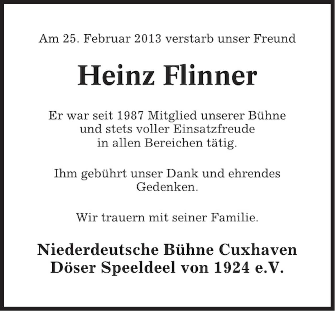 <p>Am 25. Februar 2013 verstarb unser Freund</p><p>Heinz Flinner<br />Er war seit 1987 Mitglied unserer Bühne<br />und stets voller Einsatzfreude<br />in allen Bereichen tätig.<br />Ihm gebührt unser Dank und ehrendes<br />Gedenken.<br />Wir trauern mit seiner Familie.</p><p>Niederdeutsche Bühne Cuxhaven<br />Döser Speeldeel von 1924 e.V.</p>