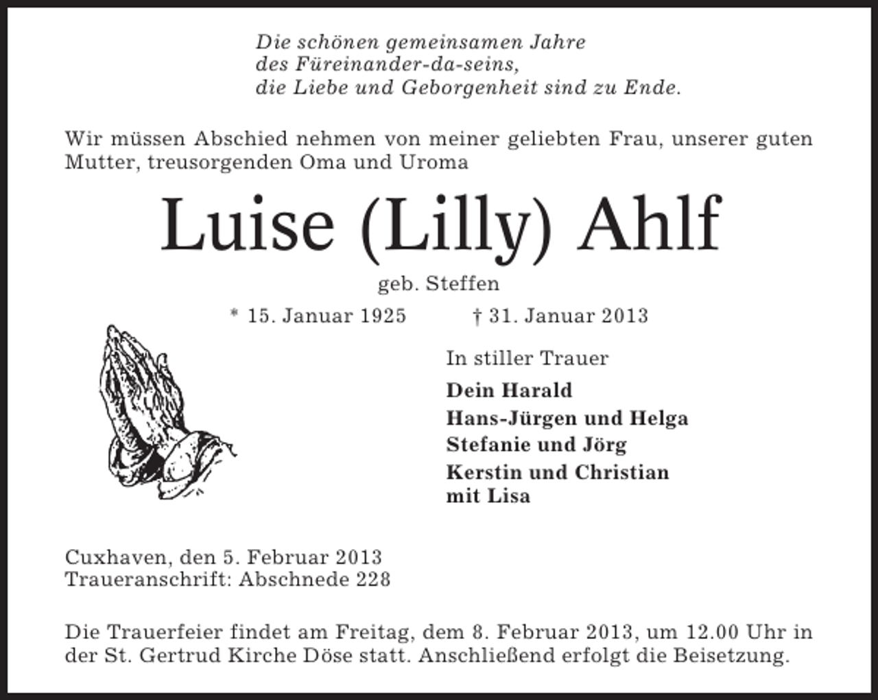<p>Die schönen gemeinsamen Jahre<br />des Füreinander-da-seins,<br />die Liebe und Geborgenheit sind zu Ende.<br />Wir müssen Abschied nehmen von meiner geliebten Frau, unserer guten<br />Mutter, treusorgenden Oma und Uroma</p><p>Luise (Lilly) Ahlf<br />geb. Steffen<br />* 15. Januar 1925</p><p>† 31. Januar 2013<br />In stiller Trauer<br />Dein Harald<br />Hans-Jürgen und Helga<br />Stefanie und Jörg<br />Kerstin und Christian<br />mit Lisa</p><p>Cuxhaven, den 5. Februar 2013<br />Traueranschrift: Abschnede 228<br />Die Trauerfeier findet am Freitag, dem 8. Februar 2013, um 12.00 Uhr in<br />der St. Gertrud Kirche Döse statt. Anschließend erfolgt die Beisetzung.</p>