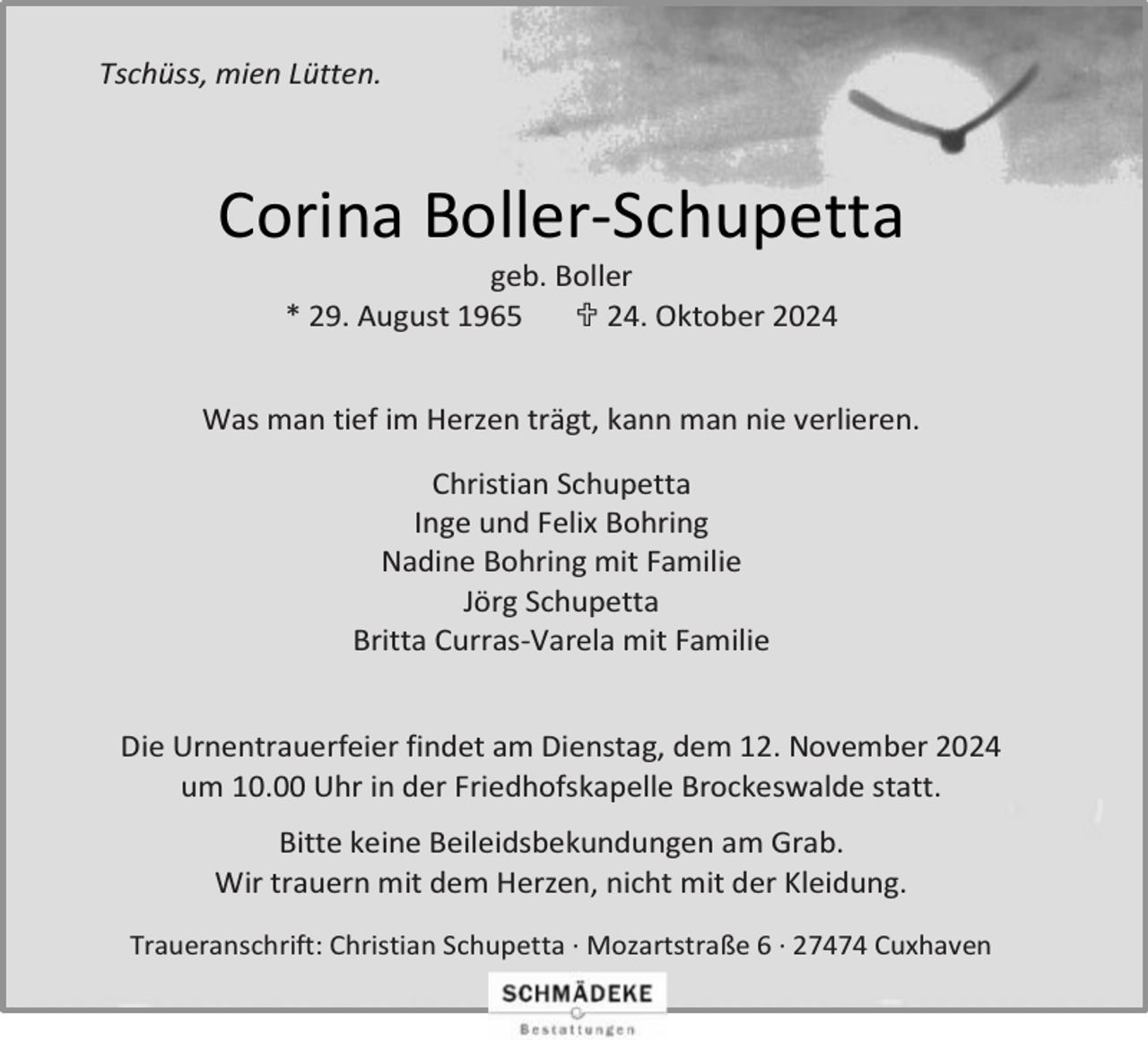 <p>Tschüss, mien Lütten.</p><p>Corina Boller-Schupetta<br />geb. Boller<br />* 29. August 1965<br /> 24. Oktober 2024</p><p>Was man tief im Herzen trägt, kann man nie verlieren.<br />Christian Schupetta<br />Inge und Felix Bohring<br />Nadine Bohring mit Familie<br />Jörg Schupetta<br />Britta Curras-Varela mit Familie<br />Die Urnentrauerfeier findet am Dienstag, dem 12. November 2024<br />um 10.00 Uhr in der Friedhofskapelle Brockeswalde statt.<br />Bitte keine Beileidsbekundungen am Grab.<br />Wir trauern mit dem Herzen, nicht mit der Kleidung.<br />Traueranschrift: Christian Schupetta ∙ Mozartstraße 6 ∙ 27474 Cuxhaven</p>