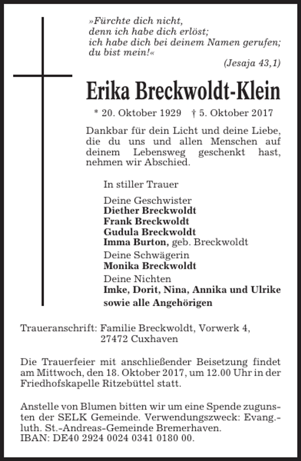 <p>»Fürchte dich nicht,<br />denn ich habe dich erlöst;<br />ich habe dich bei deinem Namen gerufen;<br />du bist mein!«<br />(Jesaja 43,1)</p><p>Erika Breckwoldt-Klein<br />* 20. Oktober 1929 † 5. Oktober 2017<br />Dankbar für dein Licht und deine Liebe,<br />die du uns und allen Menschen auf<br />deinem Lebensweg geschenkt hast,<br />nehmen wir Abschied.<br />In stiller Trauer<br />Deine Geschwister<br />Diether Breckwoldt<br />Frank Breckwoldt<br />Gudula Breckwoldt<br />Imma Burton, geb. Breckwoldt<br />Deine Schwägerin<br />Monika Breckwoldt<br />Deine Nichten<br />Imke, Dorit, Nina, Annika und Ulrike<br />sowie alle Angehörigen<br />Traueranschrift: Familie Breckwoldt, Vorwerk 4,<br />27472 Cuxhaven<br />Die Trauerfeier mit anschließender Beisetzung findet<br />am Mittwoch, den 18. Oktober 2017, um 12.00 Uhr in der<br />Friedhofskapelle Ritzebüttel statt.<br />Anstelle von Blumen bitten wir um eine Spende zugunsten der SELK Gemeinde. Verwendungszweck: Evang.luth. St.-Andreas-Gemeinde Bremerhaven.<br />IBAN: DE40 2924 0024 0341 0180.</p>