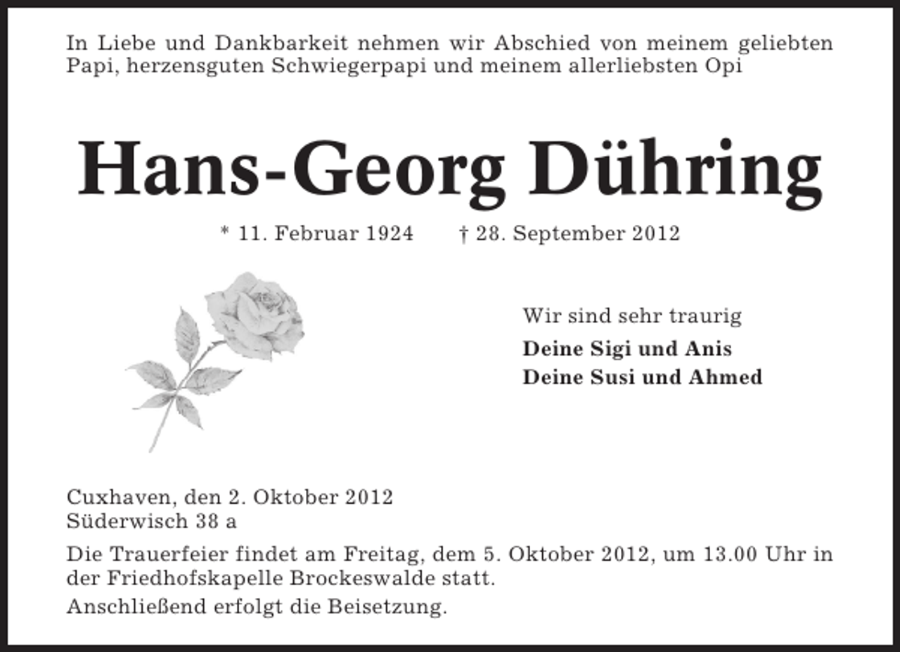 <p>In Liebe und Dankbarkeit nehmen wir Abschied von meinem geliebten<br />Papi, herzensguten Schwiegerpapi und meinem allerliebsten Opi</p><p>Hans-Georg Dühring<br />* 11. Februar 1924</p><p>† 28. September 2012</p><p>Wir sind sehr traurig<br />Deine Sigi und Anis<br />Deine Susi und Ahmed</p><p>Cuxhaven, den 2. Oktober 2012<br />Süderwisch 38 a<br />Die Trauerfeier findet am Freitag, dem 5. Oktober 2012, um 13.00 Uhr in<br />der Friedhofskapelle Brockeswalde statt.<br />Anschließend erfolgt die Beisetzung.</p>
