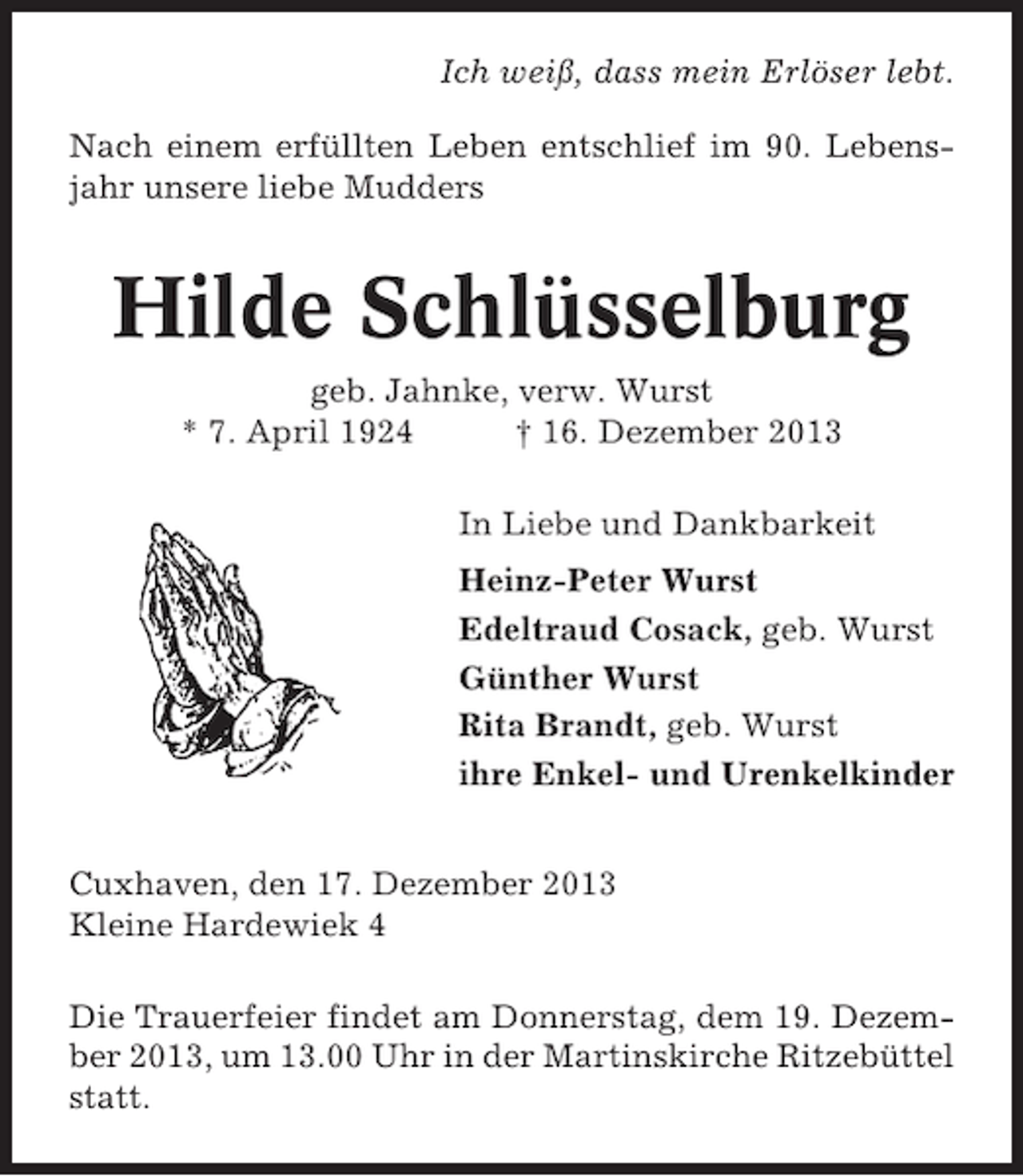 <p>Ich weiß, dass mein Erlöser lebt.<br />Nach einem erfüllten Leben entschlief im 90. Lebensjahr unsere liebe Mudders</p><p>Hilde Schlüsselburg<br />geb. Jahnke, verw. Wurst<br />* 7. April 1924<br />† 16. Dezember 2013<br />In Liebe und Dankbarkeit<br />Heinz-Peter Wurst<br />Edeltraud Cosack, geb. Wurst<br />Günther Wurst<br />Rita Brandt, geb. Wurst<br />ihre Enkel- und Urenkelkinder<br />Cuxhaven, den 17. Dezember 2013<br />Kleine Hardewiek 4<br />Die Trauerfeier findet am Donnerstag, dem 19. Dezember 2013, um 13.00 Uhr in der Martinskirche Ritzebüttel<br />statt.</p>