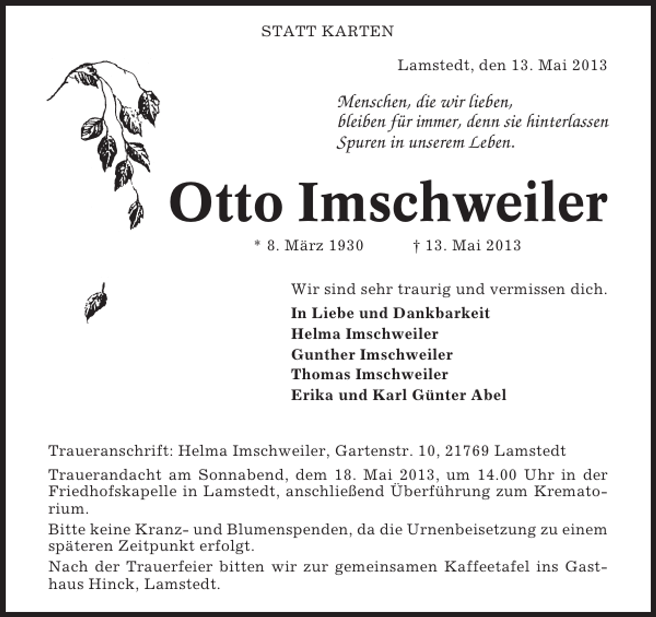<p>STATT KARTEN<br />Lamstedt, den 13. Mai 2013</p><p>Menschen, die wir lieben,<br />bleiben für immer, denn sie hinterlassen<br />Spuren in unserem Leben.</p><p>Otto Imschweiler<br />* 8. März 1930</p><p>† 13. Mai 2013</p><p>Wir sind sehr traurig und vermissen dich.<br />In Liebe und Dankbarkeit<br />Helma Imschweiler<br />Gunther Imschweiler<br />Thomas Imschweiler<br />Erika und Karl Günter Abel</p><p>Traueranschrift: Helma Imschweiler, Gartenstr. 10, 21769 Lamstedt<br />Trauerandacht am Sonnabend, dem 18. Mai 2013, um 14.00 Uhr in der<br />Friedhofskapelle in Lamstedt, anschließend Überführung zum Krematorium.<br />Bitte keine Kranz- und Blumenspenden, da die Urnenbeisetzung zu einem<br />späteren Zeitpunkt erfolgt.<br />Nach der Trauerfeier bitten wir zur gemeinsamen Kaffeetafel ins Gasthaus Hinck, Lamstedt.</p>