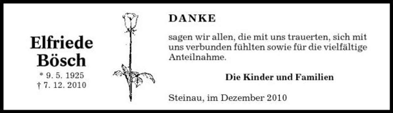 <p>DANKE</p><p>Elfriede Bösch<br />* 9. 5. 1925 † 7. 12. 2010</p><p>sagen wir allen, die mit uns trauerten, sich mit uns verbunden fühlten sowie für die vielfältige Anteilnahme. Die Kinder und Familien Steinau, im Dezember 2010</p>