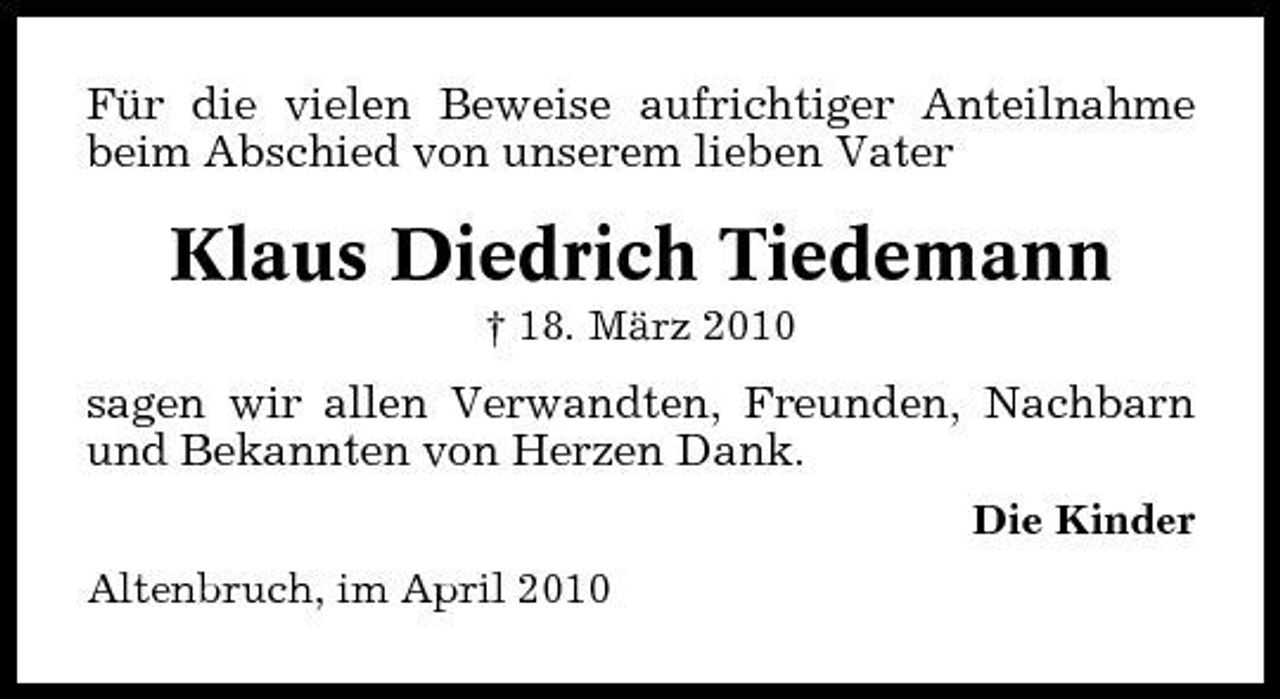 <p>Für die vielen Beweise aufrichtiger Anteilnahme beim Abschied von unserem lieben Vater</p><p>Klaus Diedrich Tiedemann<br />† 18. März 2010</p><p>sagen wir allen Verwandten, Freunden, Nachbarn und Bekannten von Herzen Dank.<br />Die Kinder Altenbruch, im April 2010</p>