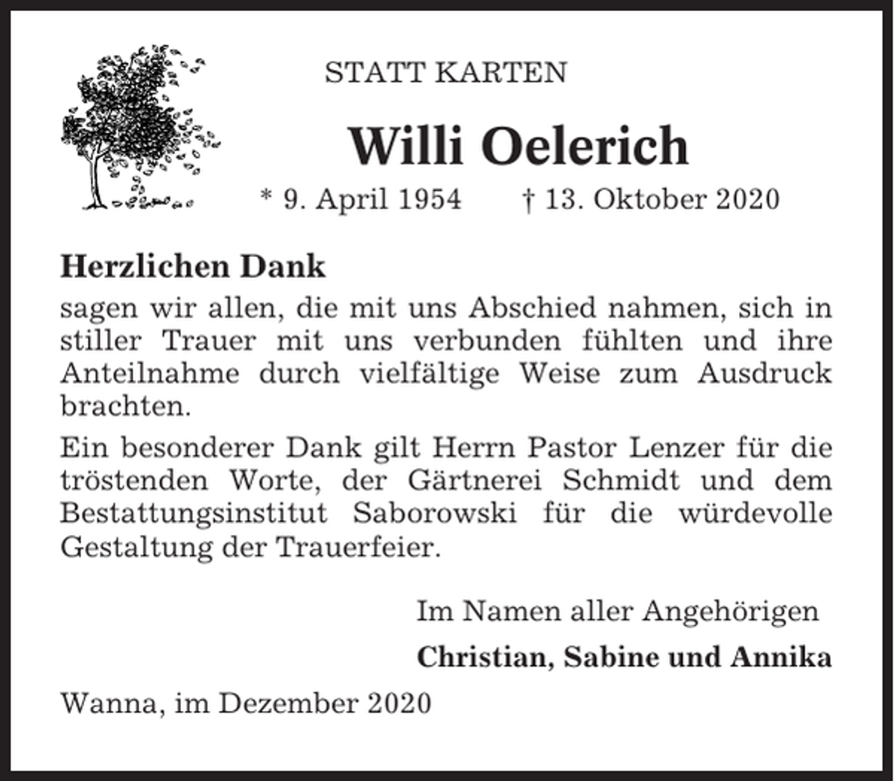 <p>STATT KARTEN</p><p>Willi Oelerich<br />* 9. April 1954</p><p>† 13. Oktober 2020</p><p>Herzlichen Dank<br />sagen wir allen, die mit uns Abschied nahmen, sich in<br />stiller Trauer mit uns verbunden fühlten und ihre<br />Anteilnahme durch vielfältige Weise zum Ausdruck<br />brachten.<br />Ein besonderer Dank gilt Herrn Pastor Lenzer für die<br />tröstenden Worte, der Gärtnerei Schmidt und dem<br />Bestattungsinstitut Saborowski für die würdevolle<br />Gestaltung der Trauerfeier.<br />Im Namen aller Angehörigen<br />Christian, Sabine und Annika<br />Wanna, im Dezember 2020</p>