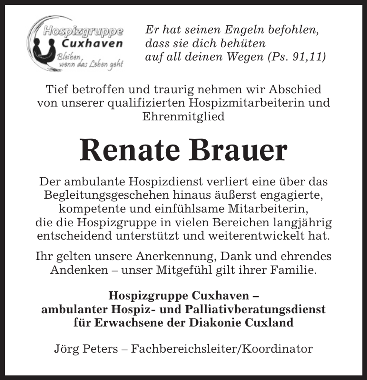 <p>Er hat seinen Engeln befohlen,<br />dass sie dich behüten<br />auf all deinen Wegen (Ps. 91,11)<br />Tief betroffen und traurig nehmen wir Abschied<br />von unserer qualifizierten Hospizmitarbeiterin und<br />Ehrenmitglied</p><p>Renate Brauer<br />Der ambulante Hospizdienst verliert eine über das<br />Begleitungsgeschehen hinaus äußerst engagierte,<br />kompetente und einfühlsame Mitarbeiterin,<br />die die Hospizgruppe in vielen Bereichen langjährig<br />entscheidend unterstützt und weiterentwickelt hat.<br />Ihr gelten unsere Anerkennung, Dank und ehrendes<br />Andenken – unser Mitgefühl gilt ihrer Familie.<br />Hospizgruppe Cuxhaven –<br />ambulanter Hospiz- und Palliativberatungsdienst<br />für Erwachsene der Diakonie Cuxland<br />Jörg Peters – Fachbereichsleiter/Koordinator</p>