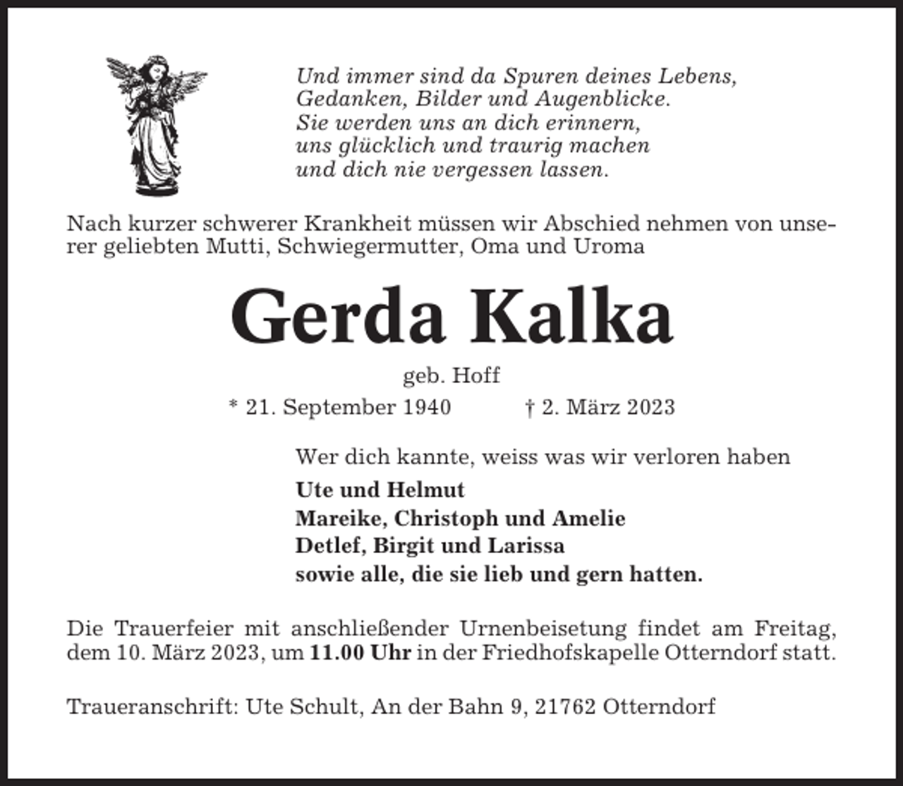 <p>Und immer sind da Spuren deines Lebens,<br />Gedanken, Bilder und Augenblicke.<br />Sie werden uns an dich erinnern,<br />uns glücklich und traurig machen<br />und dich nie vergessen lassen.<br />Nach kurzer schwerer Krankheit müssen wir Abschied nehmen von unserer geliebten Mutti, Schwiegermutter, Oma und Uroma</p><p>Gerda Kalka<br />geb. Hoff<br />* 21. September 1940</p><p>† 2. März 2023</p><p>Wer dich kannte, weiss was wir verloren haben<br />Ute und Helmut<br />Mareike, Christoph und Amelie<br />Detlef, Birgit und Larissa<br />sowie alle, die sie lieb und gern hatten.<br />Die Trauerfeier mit anschließender Urnenbeisetung findet am Freitag,<br />dem 10. März 2023, um 11.00 Uhr in der Friedhofskapelle Otterndorf statt.<br />Traueranschrift: Ute Schult, An der Bahn 9, 21762 Otterndorf</p>