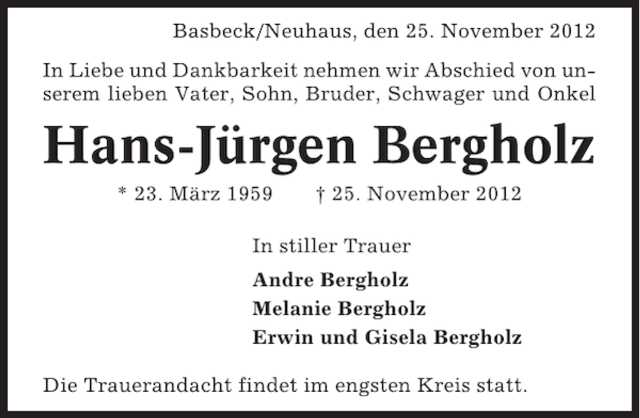 <p>Basbeck/Neuhaus, den 25. November 2012<br />In Liebe und Dankbarkeit nehmen wir Abschied von unserem lieben Vater, Sohn, Bruder, Schwager und Onkel</p><p>Hans-Jürgen Bergholz<br />* 23. März 1959</p><p>† 25. November 2012</p><p>In stiller Trauer<br />Andre Bergholz<br />Melanie Bergholz<br />Erwin und Gisela Bergholz<br />Die Trauerandacht findet im engsten Kreis statt.</p>