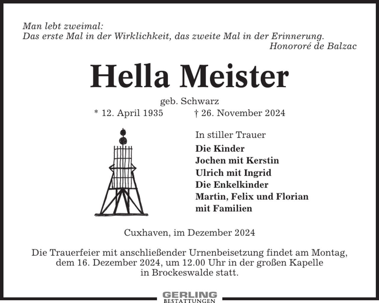 <p>Man lebt zweimal:<br />Das erste Mal in der Wirklichkeit, das zweite Mal in der Erinnerung.<br />Honororé de Balzac</p><p>Hella Meister<br />geb. Schwarz<br />* 12. April 1935<br />† 26. November 2024<br />In stiller Trauer<br />Die Kinder<br />Jochen mit Kerstin<br />Ulrich mit Ingrid<br />Die Enkelkinder<br />Martin, Felix und Florian<br />mit Familien<br />Cuxhaven, im Dezember 2024<br />Die Trauerfeier mit anschließender Urnenbeisetzung findet am Montag,<br />dem 16. Dezember 2024, um 12.00 Uhr in der großen Kapelle<br />in Brockeswalde statt.</p>
