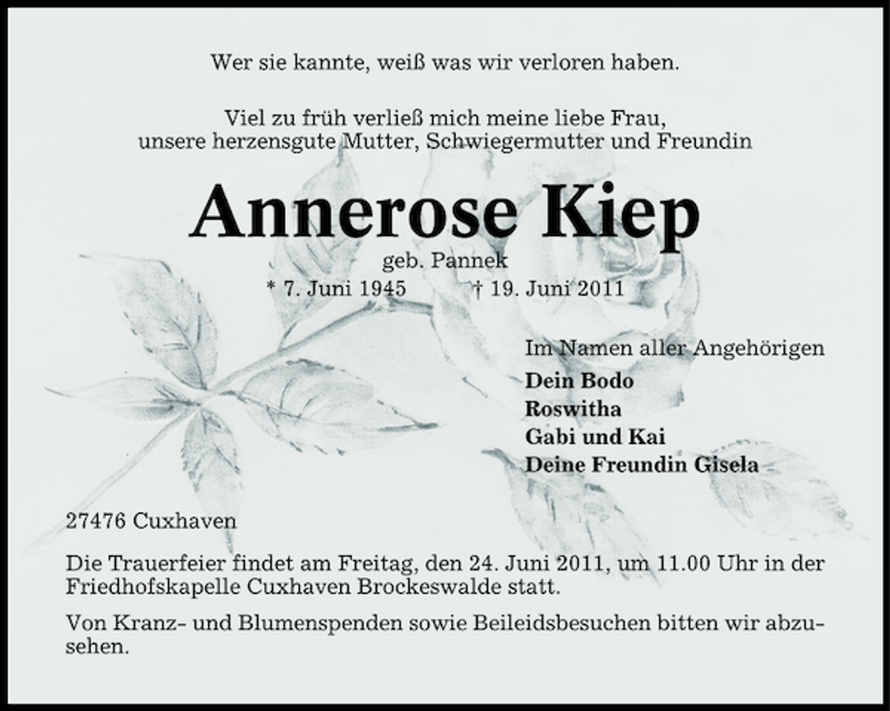 <p>Wer sie kannte, weiß was wir verloren haben. Viel zu früh verließ mich meine liebe Frau, unsere herzensgute Mutter, Schwiegermutter und Freundin</p><p>Annerose Kiep<br />geb. Pannek * 7. Juni 1945 † 19. Juni 2011 Im Namen aller Angehörigen Dein Bodo Roswitha Gabi und Kai Deine Freundin Gisela 27476 Cuxhaven Die Trauerfeier findet am Freitag, den 24. Juni 2011, um 11.00 Uhr in der Friedhofskapelle Cuxhaven Brockeswalde statt. Von Kranz- und Blumenspenden sowie Beileidsbesuchen bitten wir abzusehen.</p>