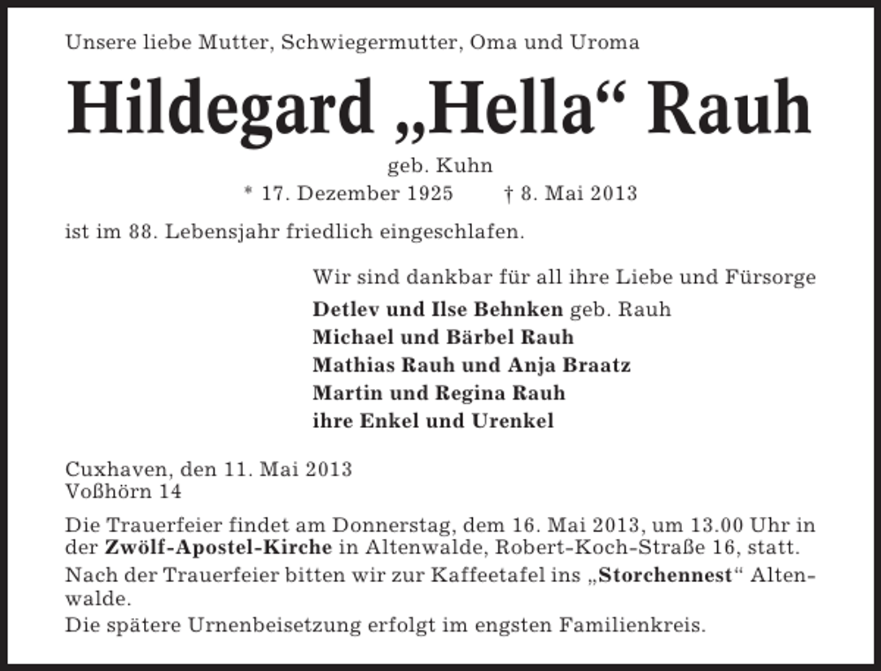 <p>Unsere liebe Mutter, Schwiegermutter, Oma und Uroma</p><p>Hildegard „Hella“ Rauh<br />geb. Kuhn<br />* 17. Dezember 1925<br />† 8. Mai 2013<br />ist im 88. Lebensjahr friedlich eingeschlafen.<br />Wir sind dankbar für all ihre Liebe und Fürsorge<br />Detlev und Ilse Behnken geb. Rauh<br />Michael und Bärbel Rauh<br />Mathias Rauh und Anja Braatz<br />Martin und Regina Rauh<br />ihre Enkel und Urenkel<br />Cuxhaven, den 11. Mai 2013<br />Voßhörn 14<br />Die Trauerfeier findet am Donnerstag, dem 16. Mai 2013, um 13.00 Uhr in<br />der Zwölf-Apostel-Kirche in Altenwalde, Robert-Koch-Straße 16, statt.<br />Nach der Trauerfeier bitten wir zur Kaffeetafel ins „Storchennest“ Altenwalde.<br />Die spätere Urnenbeisetzung erfolgt im engsten Familienkreis.</p>