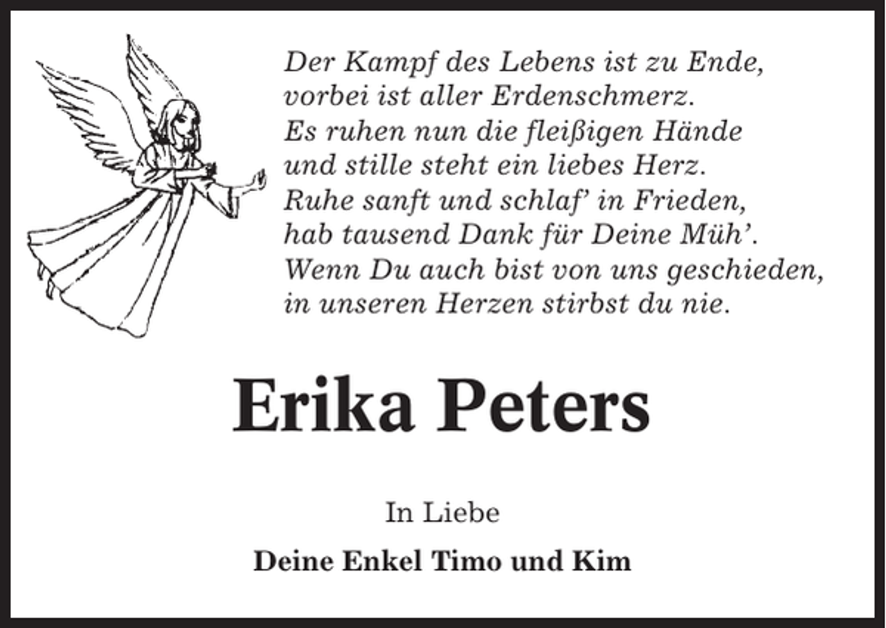 <p>Der Kampf des Lebens ist zu Ende,<br />vorbei ist aller Erdenschmerz.<br />Es ruhen nun die fleißigen Hände<br />und stille steht ein liebes Herz.<br />Ruhe sanft und schlaf’ in Frieden,<br />hab tausend Dank für Deine Müh’.<br />Wenn Du auch bist von uns geschieden,<br />in unseren Herzen stirbst du nie.</p><p>Erika Peters<br />In Liebe<br />Deine Enkel Timo und Kim</p>