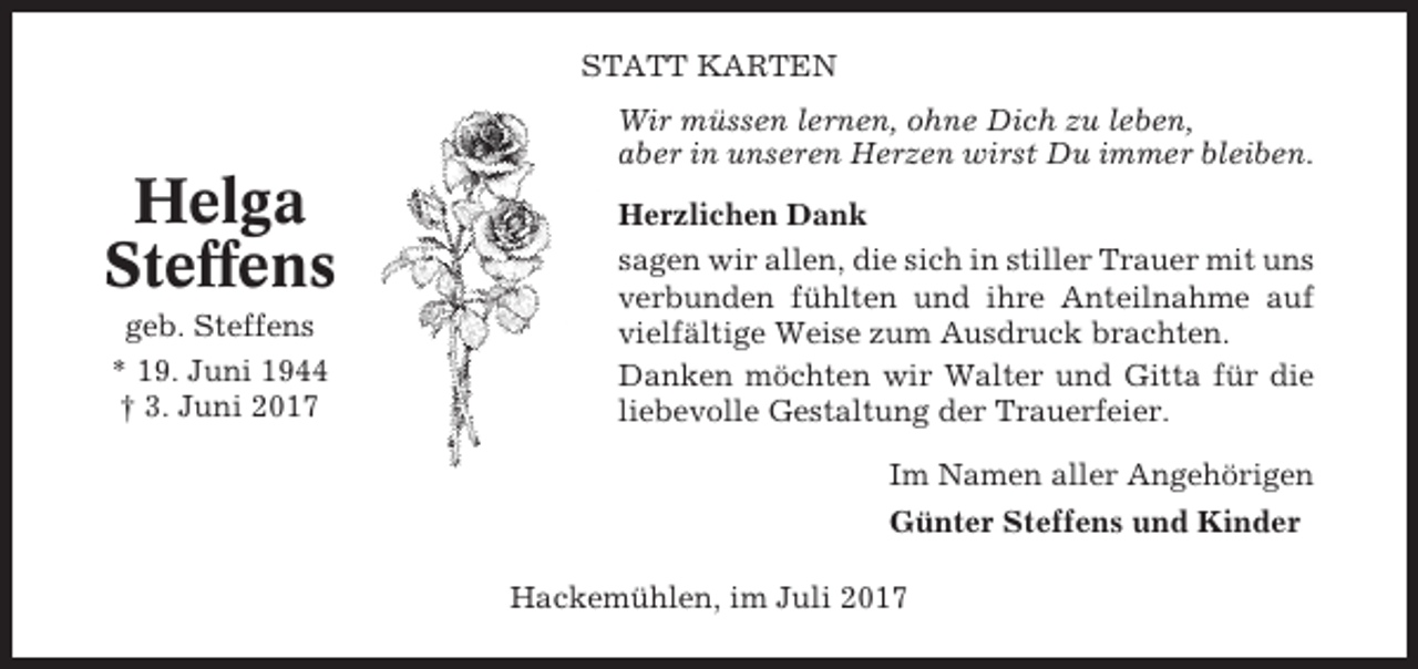 <p>STATT KARTEN<br />Wir müssen lernen, ohne Dich zu leben,<br />aber in unseren Herzen wirst Du immer bleiben.</p><p>Helga<br />Steffens<br />geb. Steffens<br />* 19. Juni 1944<br />† 3. Juni 2017</p><p>Herzlichen Dank<br />sagen wir allen, die sich in stiller Trauer mit uns<br />verbunden fühlten und ihre Anteilnahme auf<br />vielfältige Weise zum Ausdruck brachten.<br />Danken möchten wir Walter und Gitta für die<br />liebevolle Gestaltung der Trauerfeier.<br />Im Namen aller Angehörigen<br />Günter Steffens und Kinder<br />Hackemühlen, im Juli 2017</p>