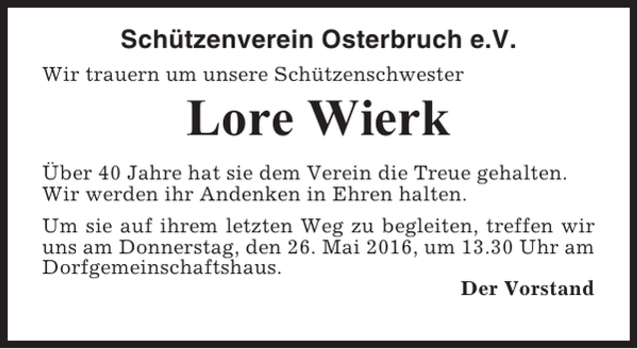 <p>Schützenverein Osterbruch e.V.<br />Wir trauern um unsere Schützenschwester</p><p>Lore Wierk<br />Über 40 Jahre hat sie dem Verein die Treue gehalten.<br />Wir werden ihr Andenken in Ehren halten.<br />Um sie auf ihrem letzten Weg zu begleiten, treffen wir<br />uns am Donnerstag, den 26. Mai 2016, um 13.30 Uhr am<br />Dorfgemeinschaftshaus.<br />Der Vorstand</p>