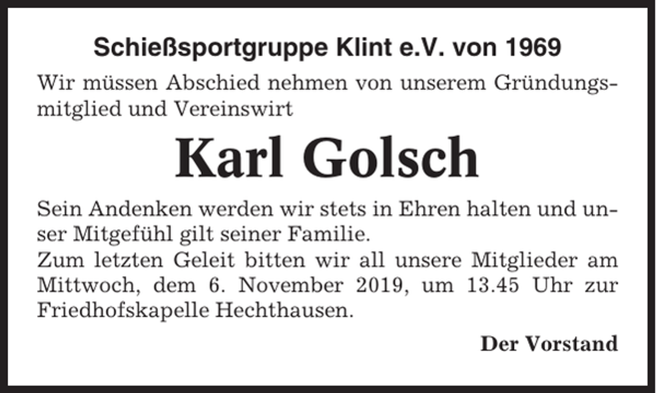 <p>Schießsportgruppe Klint e.V. von 1969<br />Wir müssen Abschied nehmen von unserem Gründungsmitglied und Vereinswirt</p><p>Karl Golsch<br />Sein Andenken werden wir stets in Ehren halten und unser Mitgefühl gilt seiner Familie.<br />Zum letzten Geleit bitten wir all unsere Mitglieder am<br />Mittwoch, dem 6. November 2019, um 13.45 Uhr zur<br />Friedhofskapelle Hechthausen.<br />Der Vorstand</p>