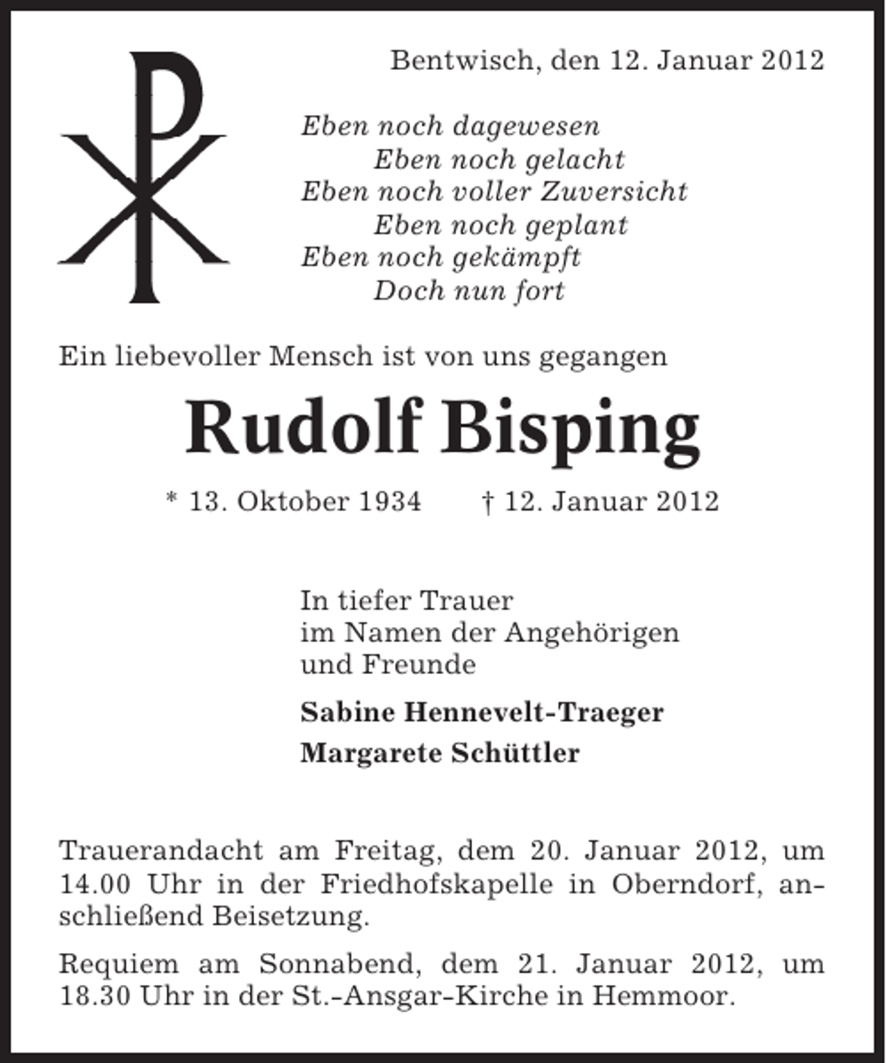 <p>Bentwisch, den 12. Januar 2012<br />Eben noch dagewesen<br />Eben noch gelacht<br />Eben noch voller Zuversicht<br />Eben noch geplant<br />Eben noch gekämpft<br />Doch nun fort<br />Ein liebevoller Mensch ist von uns gegangen</p><p>Rudolf Bisping<br />* 13. Oktober 1934</p><p>† 12. Januar 2012</p><p>In tiefer Trauer<br />im Namen der Angehörigen<br />und Freunde<br />Sabine Hennevelt-Traeger<br />Margarete Schüttler<br />Trauerandacht am Freitag, dem 20. Januar 2012, um<br />14.00 Uhr in der Friedhofskapelle in Oberndorf, anschließend Beisetzung.<br />Requiem am Sonnabend, dem 21. Januar 2012, um<br />18.30 Uhr in der St.-Ansgar-Kirche in Hemmoor.</p>