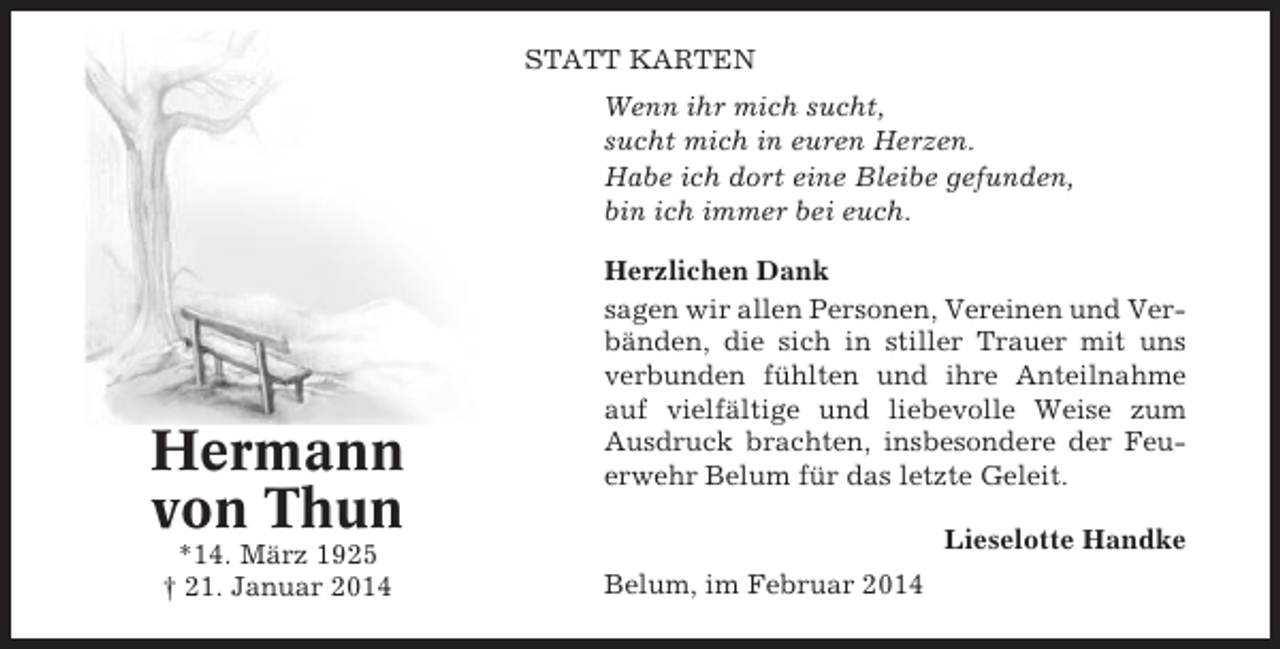 <p>STATT KARTEN<br />Wenn ihr mich sucht,<br />sucht mich in euren Herzen.<br />Habe ich dort eine Bleibe gefunden,<br />bin ich immer bei euch.</p><p>Hermann<br />von Thun<br />*14. März 1925<br />† 21. Januar 2014</p><p>Herzlichen Dank<br />sagen wir allen Personen, Vereinen und Verbänden, die sich in stiller Trauer mit uns<br />verbunden fühlten und ihre Anteilnahme<br />auf vielfältige und liebevolle Weise zum<br />Ausdruck brachten, insbesondere der Feuerwehr Belum für das letzte Geleit.<br />Lieselotte Handke<br />Belum, im Februar 2014</p>