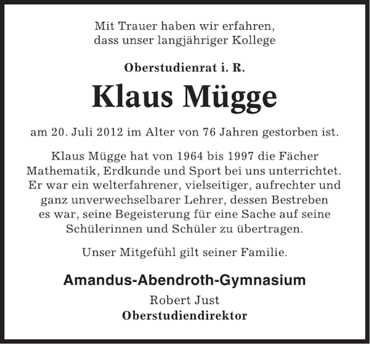 <p>Mit Trauer haben wir erfahren,<br />dass unser langjähriger Kollege</p><p>Oberstudienrat i. R.</p><p>Klaus Mügge<br />am 20. Juli 2012 im Alter von 76 Jahren gestorben ist.<br />Klaus Mügge hat von 1964 bis 1997 die Fächer<br />Mathematik, Erdkunde und Sport bei uns unterrichtet.<br />Er war ein welterfahrener, vielseitiger, aufrechter und<br />ganz unverwechselbarer Lehrer, dessen Bestreben<br />es war, seine Begeisterung für eine Sache auf seine<br />Schülerinnen und Schüler zu übertragen.<br />Unser Mitgefühl gilt seiner Familie.</p><p>Amandus-Abendroth-Gymnasium<br />Robert Just<br />Oberstudiendirektor</p>