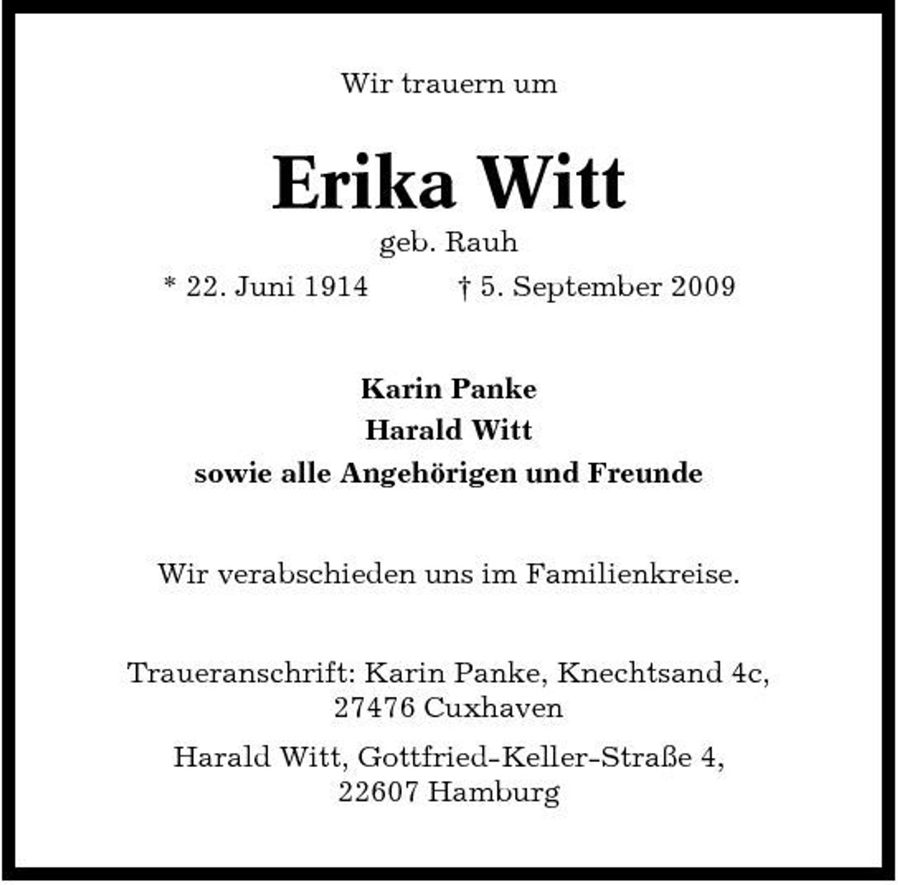 <p>Wir trauern um</p><p>Erika Witt<br />geb. Rauh * 22. Juni 1914 † 5. September 2009 Karin Panke Harald Witt sowie alle Angehörigen und Freunde Wir verabschieden uns im Familienkreise. Traueranschrift: Karin Panke, Knechtsand 4c, 27476 Cuxhaven Harald Witt, Gottfried-Keller-Straße 4, 22607 Hamburg</p>