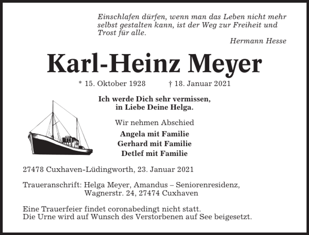 <p>Einschlafen dürfen, wenn man das Leben nicht mehr<br />selbst gestalten kann, ist der Weg zur Freiheit und<br />Trost für alle.<br />Hermann Hesse</p><p>Karl-Heinz Meyer<br />* 15. Oktober 1928</p><p>† 18. Januar 2021</p><p>Ich werde Dich sehr vermissen,<br />in Liebe Deine Helga.<br />Wir nehmen Abschied<br />Angela mit Familie<br />Gerhard mit Familie<br />Detlef mit Familie<br />27478 Cuxhaven-Lüdingworth, 23. Januar 2021<br />Traueranschrift: Helga Meyer, Amandus – Seniorenresidenz,<br />Wagnerstr. 24, 27474 Cuxhaven<br />Eine Trauerfeier findet coronabedingt nicht statt.<br />Die Urne wird auf Wunsch des Verstorbenen auf See beigesetzt.</p>