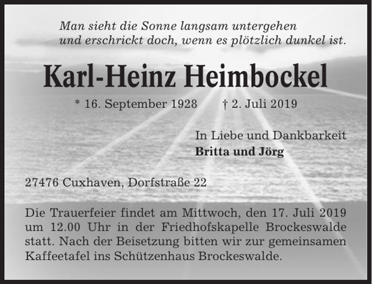 <p>Man sieht die Sonne langsam untergehen<br />und erschrickt doch, wenn es plötzlich dunkel ist.</p><p>Karl-Heinz Heimbockel<br />* 16. September 1928</p><p>† 2. Juli 2019</p><p>In Liebe und Dankbarkeit<br />Britta und Jörg<br />27476 Cuxhaven, Dorfstraße 22<br />Die Trauerfeier findet am Mittwoch, den 17. Juli 2019<br />um 12.00 Uhr in der Friedhofskapelle Brockeswalde<br />statt. Nach der Beisetzung bitten wir zur gemeinsamen<br />Kaffeetafel ins Schützenhaus Brockeswalde.</p>