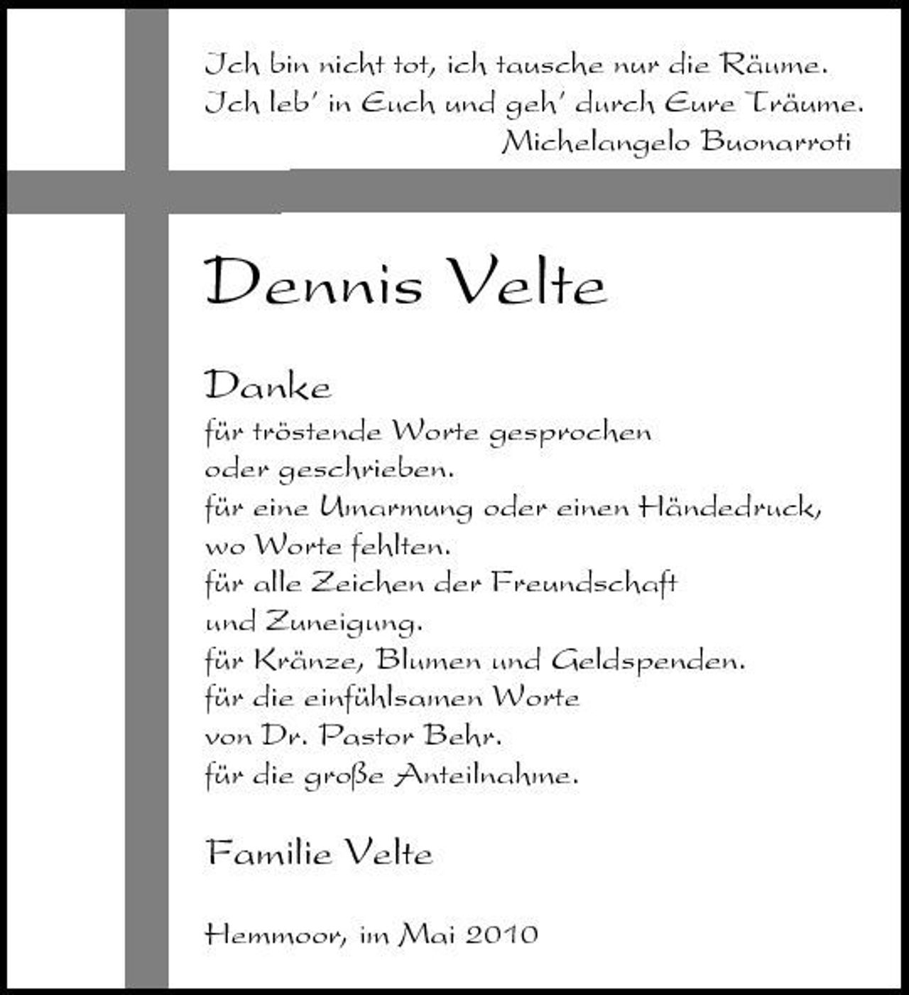 <p>Ich bin nicht tot, ich tausche nur die Räume. Ich leb’ in Euch und geh’ durch Eure Träume. Michelangelo Buonarroti</p><p>Dennis Velte<br />Danke<br />für tröstende Worte gesprochen oder geschrieben. für eine Umarmung oder einen Händedruck, wo Worte fehlten. für alle Zeichen der Freundschaft und Zuneigung. für Kränze, Blumen und Geldspenden. für die einfühlsamen Worte von Dr. Pastor Behr. für die große Anteilnahme.</p><p>Familie Velte<br />Hemmoor, im Mai 2010</p>