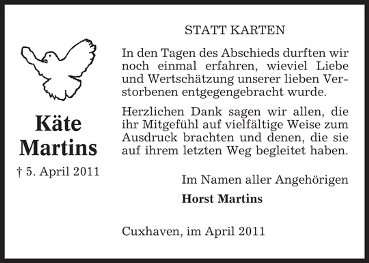 <p>STATT KARTEN In den Tagen des Abschieds durften wir noch einmal erfahren, wieviel Liebe und Wertschätzung unserer lieben Verstorbenen entgegengebracht wurde.</p><p>Käte Martins<br />† 5. April 2011</p><p>Herzlichen Dank sagen wir allen, die ihr Mitgefühl auf vielfältige Weise zum Ausdruck brachten und denen, die sie auf ihrem letzten Weg begleitet haben. Im Namen aller Angehörigen Horst Martins Cuxhaven, im April 2011</p>