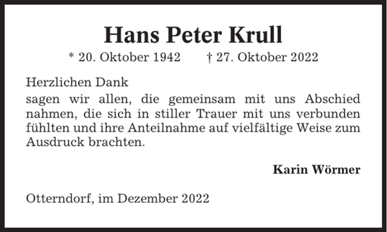<p>Hans Peter Krull<br />* 20. Oktober 1942</p><p>† 27. Oktober 2022</p><p>Herzlichen Dank<br />sagen wir allen, die gemeinsam mit uns Abschied<br />nahmen, die sich in stiller Trauer mit uns verbunden<br />fühlten und ihre Anteilnahme auf vielfältige Weise zum<br />Ausdruck brachten.<br />Karin Wörmer<br />Otterndorf, im Dezember 2022</p>