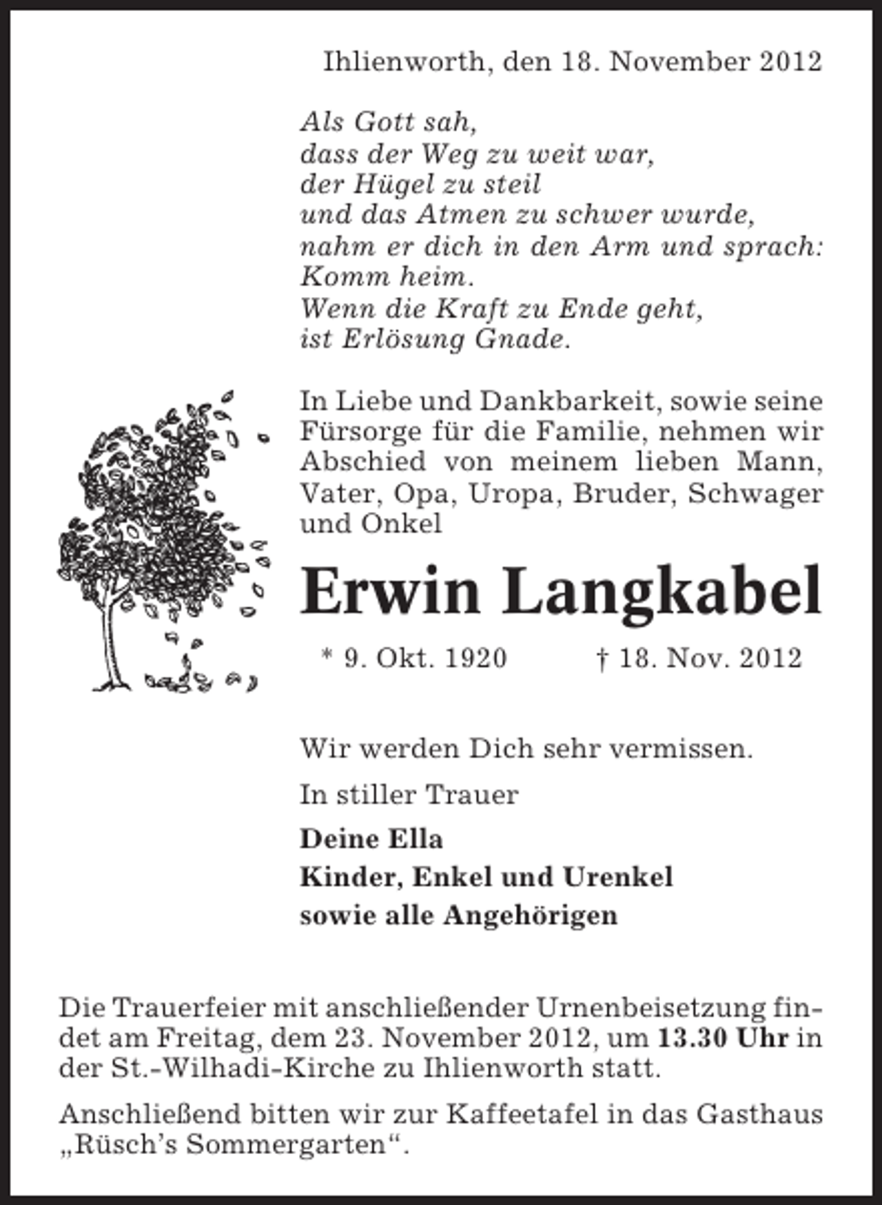 <p>Ihlienworth, den 18. November 2012<br />Als Gott sah,<br />dass der Weg zu weit war,<br />der Hügel zu steil<br />und das Atmen zu schwer wurde,<br />nahm er dich in den Arm und sprach:<br />Komm heim.<br />Wenn die Kraft zu Ende geht,<br />ist Erlösung Gnade.<br />In Liebe und Dankbarkeit, sowie seine<br />Fürsorge für die Familie, nehmen wir<br />Abschied von meinem lieben Mann,<br />Vater, Opa, Uropa, Bruder, Schwager<br />und Onkel</p><p>Erwin Langkabel<br />* 9. Okt. 1920</p><p>† 18. Nov. 2012</p><p>Wir werden Dich sehr vermissen.<br />In stiller Trauer<br />Deine Ella<br />Kinder, Enkel und Urenkel<br />sowie alle Angehörigen<br />Die Trauerfeier mit anschließender Urnenbeisetzung findet am Freitag, dem 23. November 2012, um 13.30 Uhr in<br />der St.-Wilhadi-Kirche zu Ihlienworth statt.<br />Anschließend bitten wir zur Kaffeetafel in das Gasthaus<br />„Rüsch’s Sommergarten“.</p>