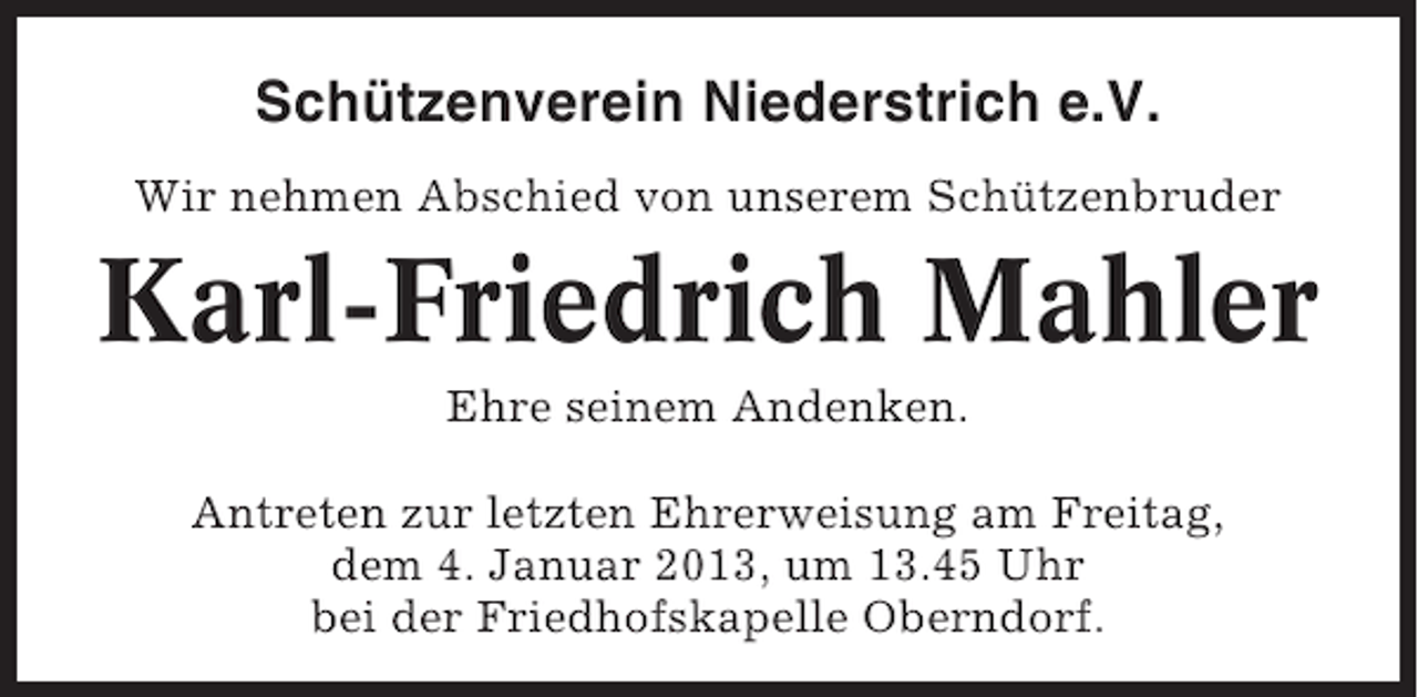 <p>Schützenverein Niederstrich e.V.<br />Wir nehmen Abschied von unserem Schützenbruder</p><p>Karl-Friedrich Mahler<br />Ehre seinem Andenken.<br />Antreten zur letzten Ehrerweisung am Freitag,<br />dem 4. Januar 2013, um 13.45 Uhr<br />bei der Friedhofskapelle Oberndorf.</p>