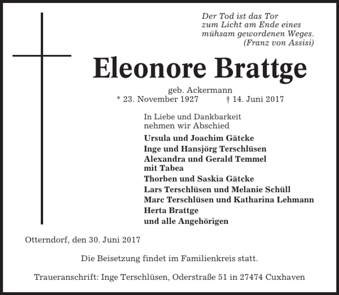 <p>Der Tod ist das Tor<br />zum Licht am Ende eines<br />mühsam gewordenen Weges.<br />(Franz von Assisi)</p><p>Eleonore Brattge<br />geb. Ackermann<br />* 23. November 1927<br />† 14. Juni 2017<br />In Liebe und Dankbarkeit</p><p>nehmen wir Abschied<br />Ursula und Joachim Gätcke<br />Inge und Hansjörg Terschlüsen<br />Alexandra und Gerald Temmel<br />mit Tabea<br />Thorben und Saskia Gätcke<br />Lars Terschlüsen und Melanie Schüll<br />Marc Terschlüsen und Katharina Lehmann<br />Herta Brattge<br />und alle Angehörigen<br />Otterndorf, den 30. Juni 2017<br />Die Beisetzung findet im Familienkreis statt.<br />Traueranschrift: Inge Terschlüsen, Oderstraße 51 in 27474 Cuxhaven</p>