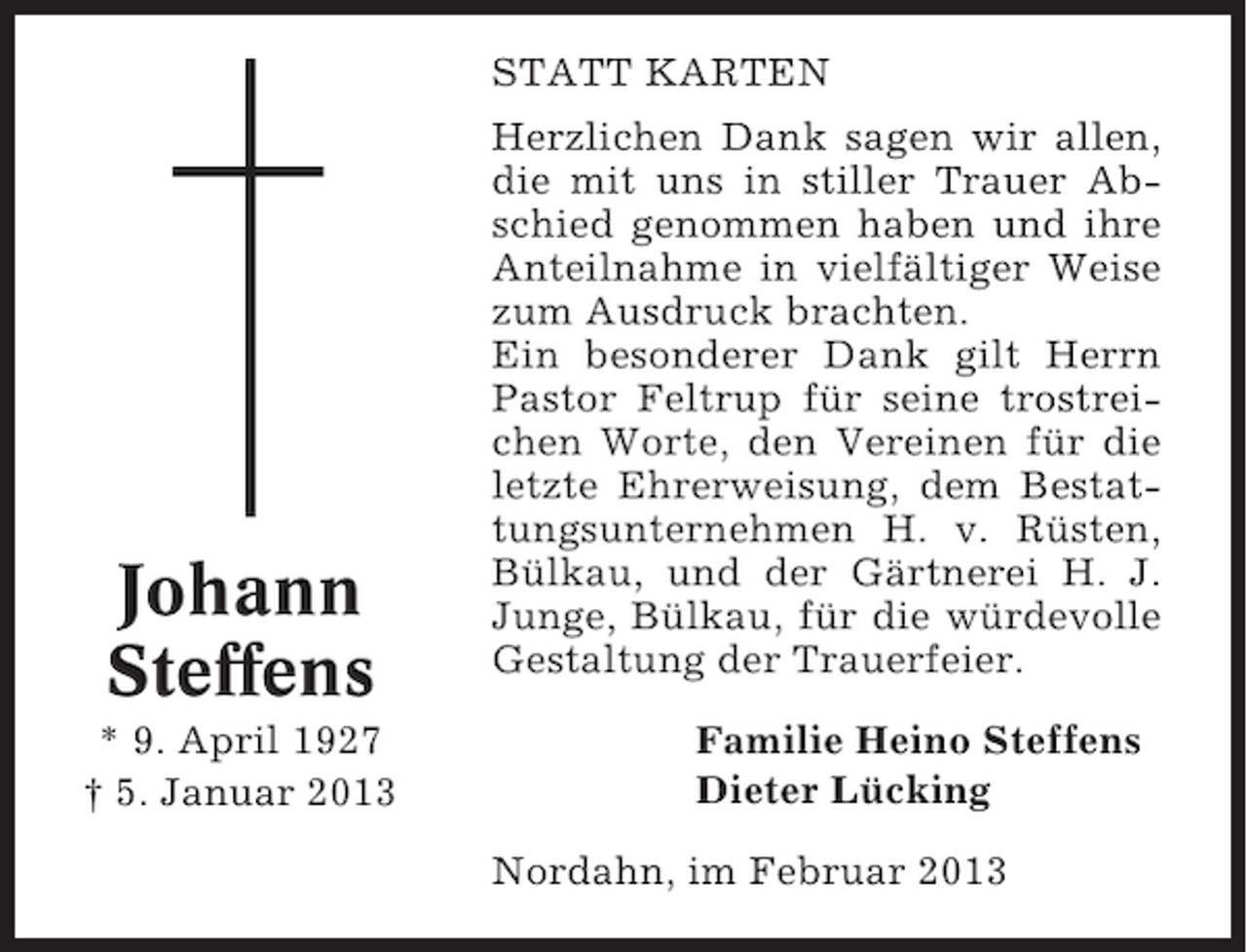 <p>STATT KARTEN</p><p>Johann<br />Steffens<br />* 9. April 1927<br />† 5. Januar 2013</p><p>Herzlichen Dank sagen wir allen,<br />die mit uns in stiller Trauer Abschied genommen haben und ihre<br />Anteilnahme in vielfältiger Weise<br />zum Ausdruck brachten.<br />Ein besonderer Dank gilt Herrn<br />Pastor Feltrup für seine trostreichen Worte, den Vereinen für die<br />letzte Ehrerweisung, dem Bestattungsunternehmen H. v. Rüsten,<br />Bülkau, und der Gärtnerei H. J.<br />Junge, Bülkau, für die würdevolle<br />Gestaltung der Trauerfeier.<br />Familie Heino Steffens<br />Dieter Lücking<br />Nordahn, im Februar 2013</p>