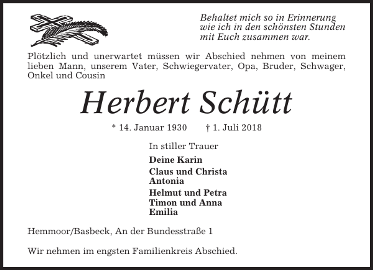 <p>Behaltet mich so in Erinnerung<br />wie ich in den schönsten Stunden<br />mit Euch zusammen war.<br />Plötzlich und unerwartet müssen wir Abschied nehmen von meinem<br />lieben Mann, unserem Vater, Schwiegervater, Opa, Bruder, Schwager,<br />Onkel und Cousin</p><p>Herbert Schütt<br />* 14. Januar 1930</p><p>† 1. Juli 2018</p><p>In stiller Trauer<br />Deine Karin<br />Claus und Christa<br />Antonia<br />Helmut und Petra<br />Timon und Anna<br />Emilia<br />Hemmoor/Basbeck, An der Bundesstraße 1<br />Wir nehmen im engsten Familienkreis Abschied.</p>