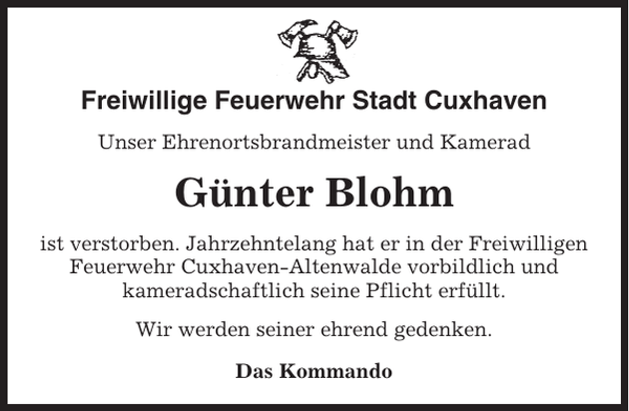 <p>Freiwillige Feuerwehr Stadt Cuxhaven<br />Unser Ehrenortsbrandmeister und Kamerad</p><p>Günter Blohm<br />ist verstorben. Jahrzehntelang hat er in der Freiwilligen<br />Feuerwehr Cuxhaven-Altenwalde vorbildlich und<br />kameradschaftlich seine Pflicht erfüllt.<br />Wir werden seiner ehrend gedenken.<br />Das Kommando</p>