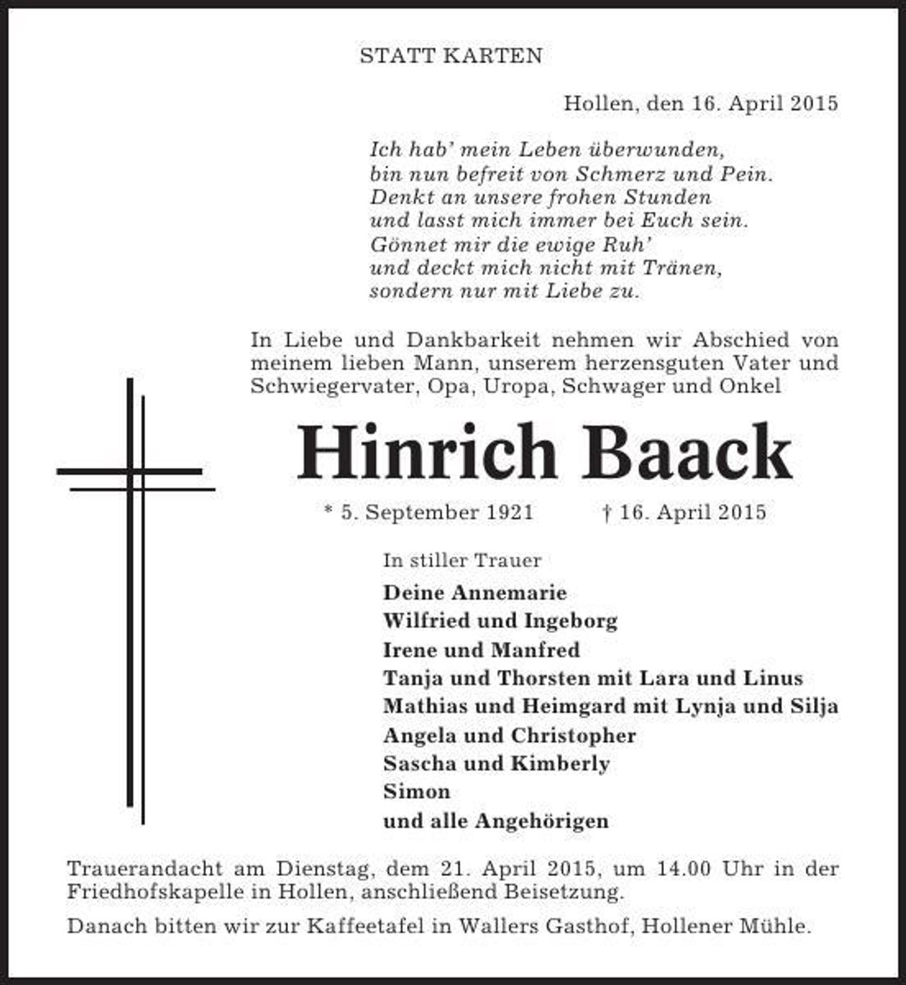 <p>STATT KARTEN<br />Hollen, den 16. April 2015<br />Ich hab’ mein Leben überwunden,<br />bin nun befreit von Schmerz und Pein.<br />Denkt an unsere frohen Stunden<br />und lasst mich immer bei Euch sein.<br />Gönnet mir die ewige Ruh’<br />und deckt mich nicht mit Tränen,<br />sondern nur mit Liebe zu.<br />In Liebe und Dankbarkeit nehmen wir Abschied von<br />meinem lieben Mann, unserem herzensguten Vater und<br />Schwiegervater, Opa, Uropa, Schwager und Onkel</p><p>Hinrich Baack<br />* 5. September 1921</p><p>† 16. April 2015</p><p>In stiller Trauer</p><p>Deine Annemarie<br />Wilfried und Ingeborg<br />Irene und Manfred<br />Tanja und Thorsten mit Lara und Linus<br />Mathias und Heimgard mit Lynja und Silja<br />Angela und Christopher<br />Sascha und Kimberly<br />Simon<br />und alle Angehörigen<br />Trauerandacht am Dienstag, dem 21. April 2015, um 14.00 Uhr in der<br />Friedhofskapelle in Hollen, anschließend Beisetzung.<br />Danach bitten wir zur Kaffeetafel in Wallers Gasthof, Hollener Mühle.</p>