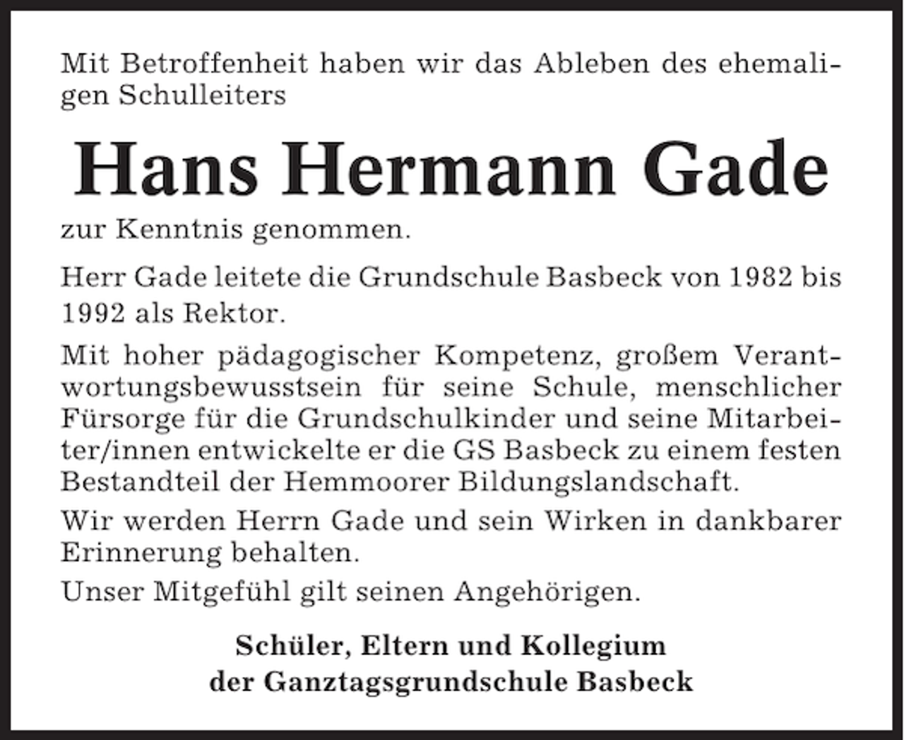 <p>Mit Betroffenheit haben wir das Ableben des ehemaligen Schulleiters</p><p>Hans Hermann Gade<br />zur Kenntnis genommen.<br />Herr Gade leitete die Grundschule Basbeck von 1982 bis<br />1992 als Rektor.<br />Mit hoher pädagogischer Kompetenz, großem Verantwortungsbewusstsein für seine Schule, menschlicher<br />Fürsorge für die Grundschulkinder und seine Mitarbeiter/innen entwickelte er die GS Basbeck zu einem festen<br />Bestandteil der Hemmoorer Bildungslandschaft.<br />Wir werden Herrn Gade und sein Wirken in dankbarer<br />Erinnerung behalten.<br />Unser Mitgefühl gilt seinen Angehörigen.<br />Schüler, Eltern und Kollegium<br />der Ganztagsgrundschule Basbeck</p>