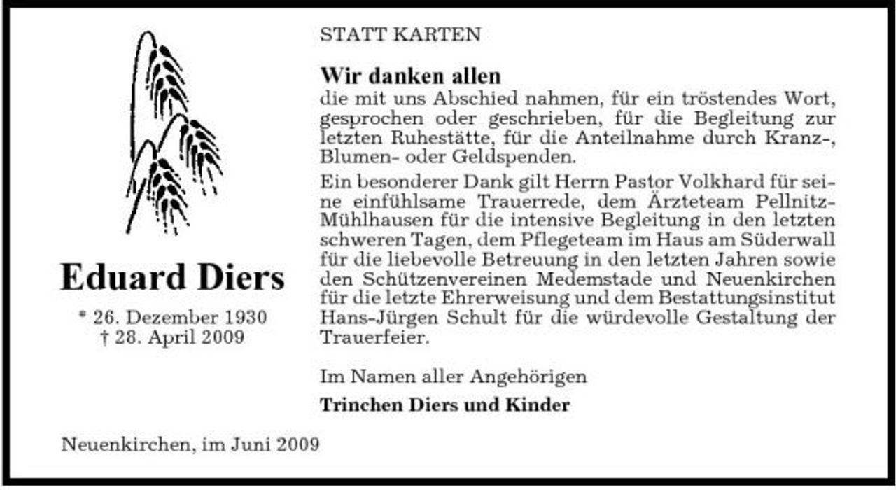 <p>STATT KARTEN</p><p>Wir danken allen<br />die mit uns Abschied nahmen, für ein tröstendes Wort, gesprochen oder geschrieben, für die Begleitung zur letzten Ruhestätte, für die Anteilnahme durch Kranz-, Blumen- oder Geldspenden. Ein besonderer Dank gilt Herrn Pastor Volkhard für seine einfühlsame Trauerrede, dem Ärzteteam PellnitzMühlhausen für die intensive Begleitung in den letzten schweren Tagen, dem Pflegeteam im Haus am Süderwall für die liebevolle Betreuung in den letzten Jahren sowie den Schützenvereinen Medemstade und Neuenkirchen für die letzte Ehrerweisung und dem Bestattungsinstitut Hans-Jürgen Schult für die würdevolle Gestaltung der Trauerfeier. Im Namen aller Angehörigen Trinchen Diers und Kinder Neuenkirchen, im Juni 2009</p><p>Eduard Diers<br />* 26. Dezember 1930 † 28. April 2009</p>
