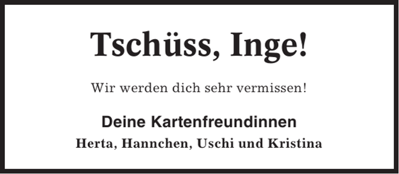 <p>Tschüss, Inge!<br />Wir werden dich sehr vermissen!</p><p>Deine Kartenfreundinnen<br />Herta, Hannchen, Uschi und Kristina</p>