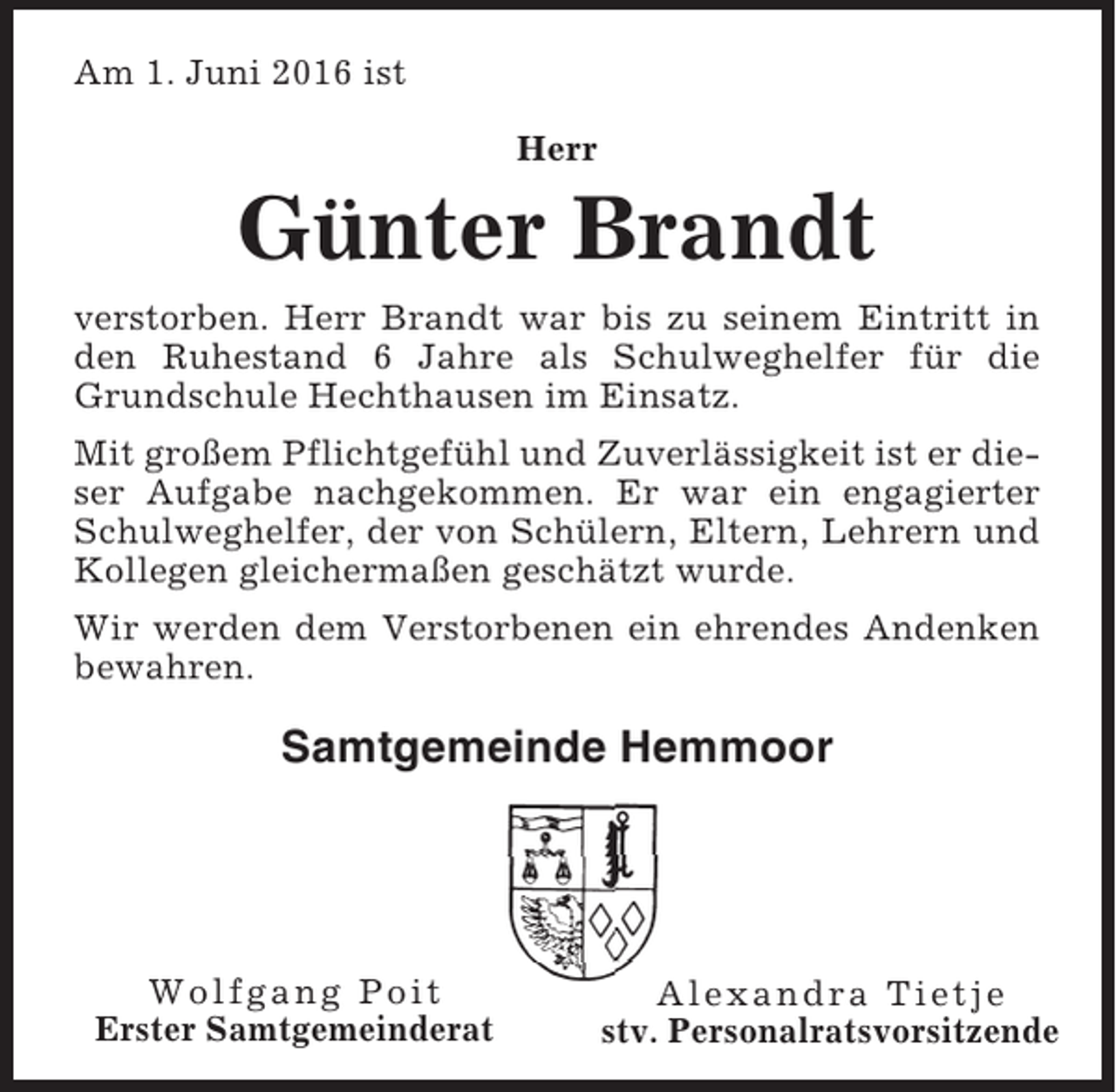 <p>Am 1. Juni 2016 ist<br />Herr</p><p>Günter Brandt<br />verstorben. Herr Brandt war bis zu seinem Eintritt in<br />den Ruhestand 6 Jahre als Schulweghelfer für die<br />Grundschule Hechthausen im Einsatz.<br />Mit großem Pflichtgefühl und Zuverlässigkeit ist er dieser Aufgabe nachgekommen. Er war ein engagierter<br />Schulweghelfer, der von Schülern, Eltern, Lehrern und<br />Kollegen gleichermaßen geschätzt wurde.<br />Wir werden dem Verstorbenen ein ehrendes Andenken<br />bewahren.</p><p>Samtgemeinde Hemmoor</p><p>Wolfgang Poit<br />Erster Samtgemeinderat</p><p>Alexandra Tietje<br />stv. Personalratsvorsitzende</p>