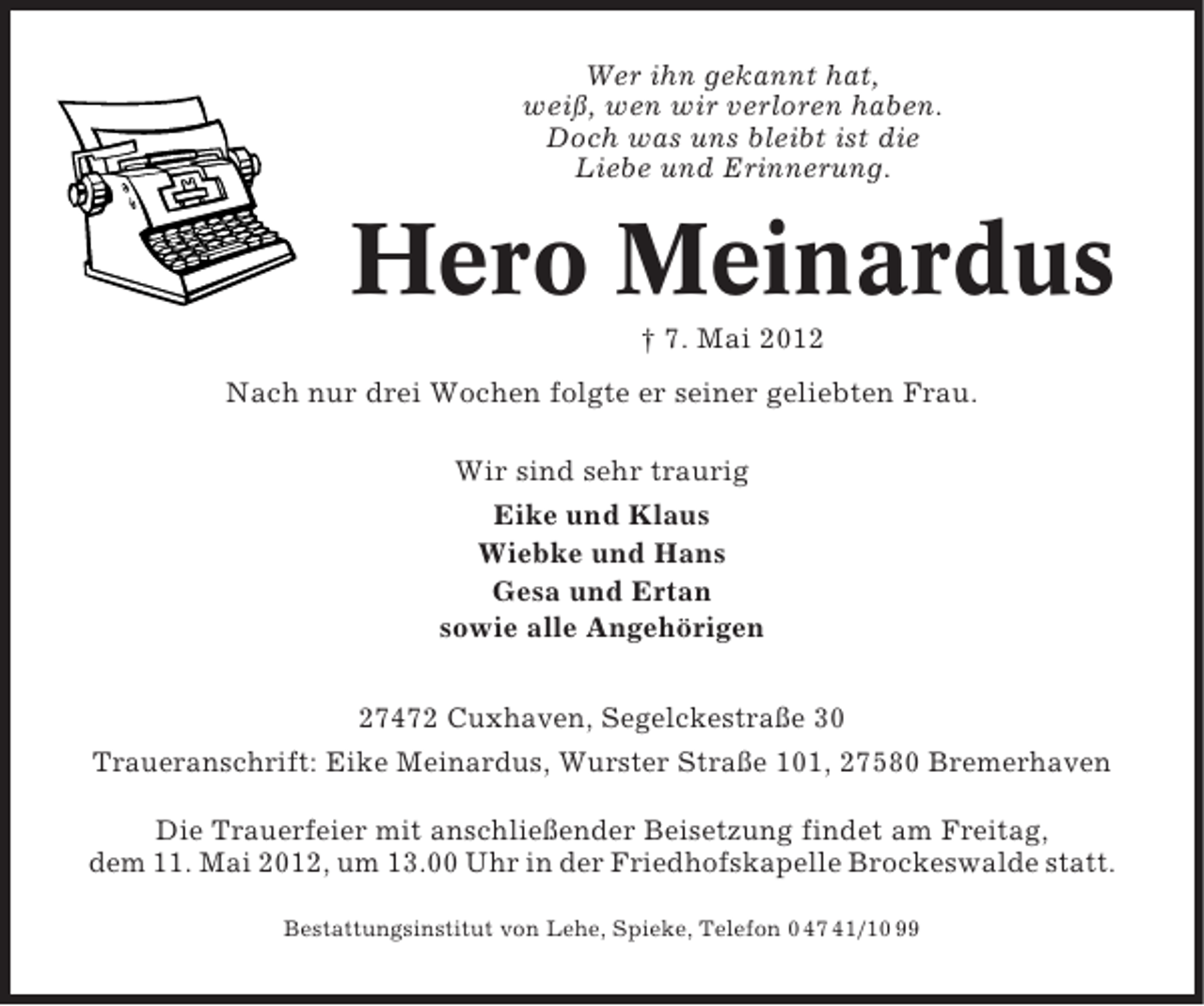 <p>Wer ihn gekannt hat,<br />weiß, wen wir verloren haben.<br />Doch was uns bleibt ist die<br />Liebe und Erinnerung.</p><p>Hero Meinardus<br />† 7. Mai 2012<br />Nach nur drei Wochen folgte er seiner geliebten Frau.<br />Wir sind sehr traurig<br />Eike und Klaus<br />Wiebke und Hans<br />Gesa und Ertan<br />sowie alle Angehörigen<br />27472 Cuxhaven, Segelckestraße 30<br />Traueranschrift: Eike Meinardus, Wurster Straße 101, 27580 Bremerhaven<br />Die Trauerfeier mit anschließender Beisetzung findet am Freitag,<br />dem 11. Mai 2012, um 13.00 Uhr in der Friedhofskapelle Brockeswalde statt.<br />Bestattungsinstitut von Lehe, Spieke, Telefon 0 47 41/10 99</p>