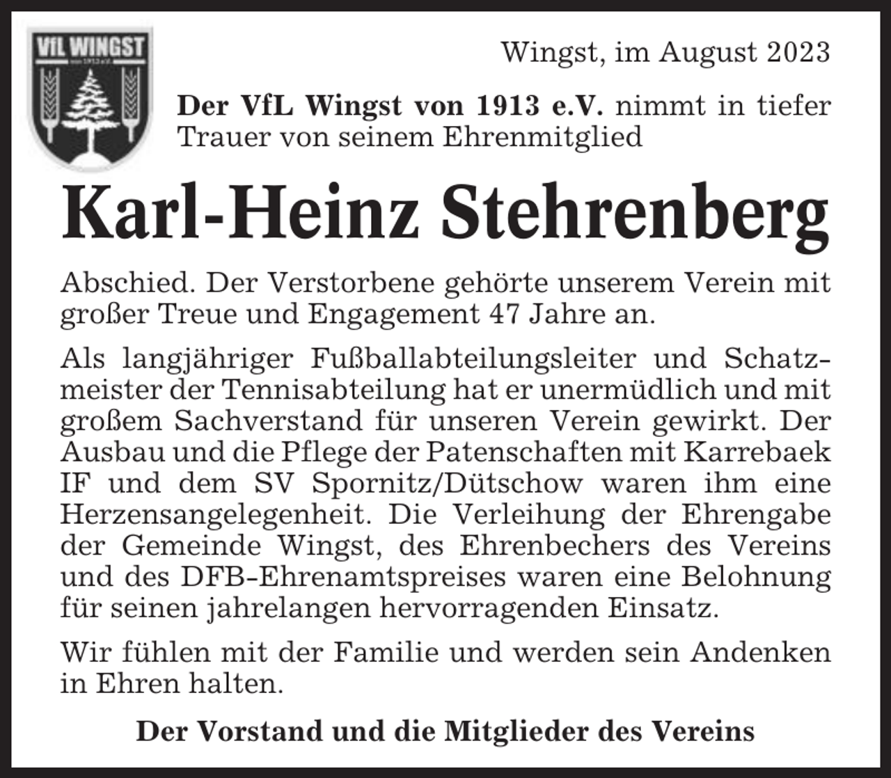<p>Wingst, im August 2023<br />Der VfL Wingst von 1913 e.V. nimmt in tiefer<br />Trauer von seinem Ehrenmitglied</p><p>Karl-Heinz Stehrenberg<br />Abschied. Der Verstorbene gehörte unserem Verein mit<br />großer Treue und Engagement 47 Jahre an.<br />Als langjähriger Fußballabteilungsleiter und Schatzmeister der Tennisabteilung hat er unermüdlich und mit<br />großem Sachverstand für unseren Verein gewirkt. Der<br />Ausbau und die Pflege der Patenschaften mit Karrebaek<br />IF und dem SV Spornitz/Dütschow waren ihm eine<br />Herzensangelegenheit. Die Verleihung der Ehrengabe<br />der Gemeinde Wingst, des Ehrenbechers des Vereins<br />und des DFB-Ehrenamtspreises waren eine Belohnung<br />für seinen jahrelangen hervorragenden Einsatz.<br />Wir fühlen mit der Familie und werden sein Andenken<br />in Ehren halten.<br />Der Vorstand und die Mitglieder des Vereins</p>