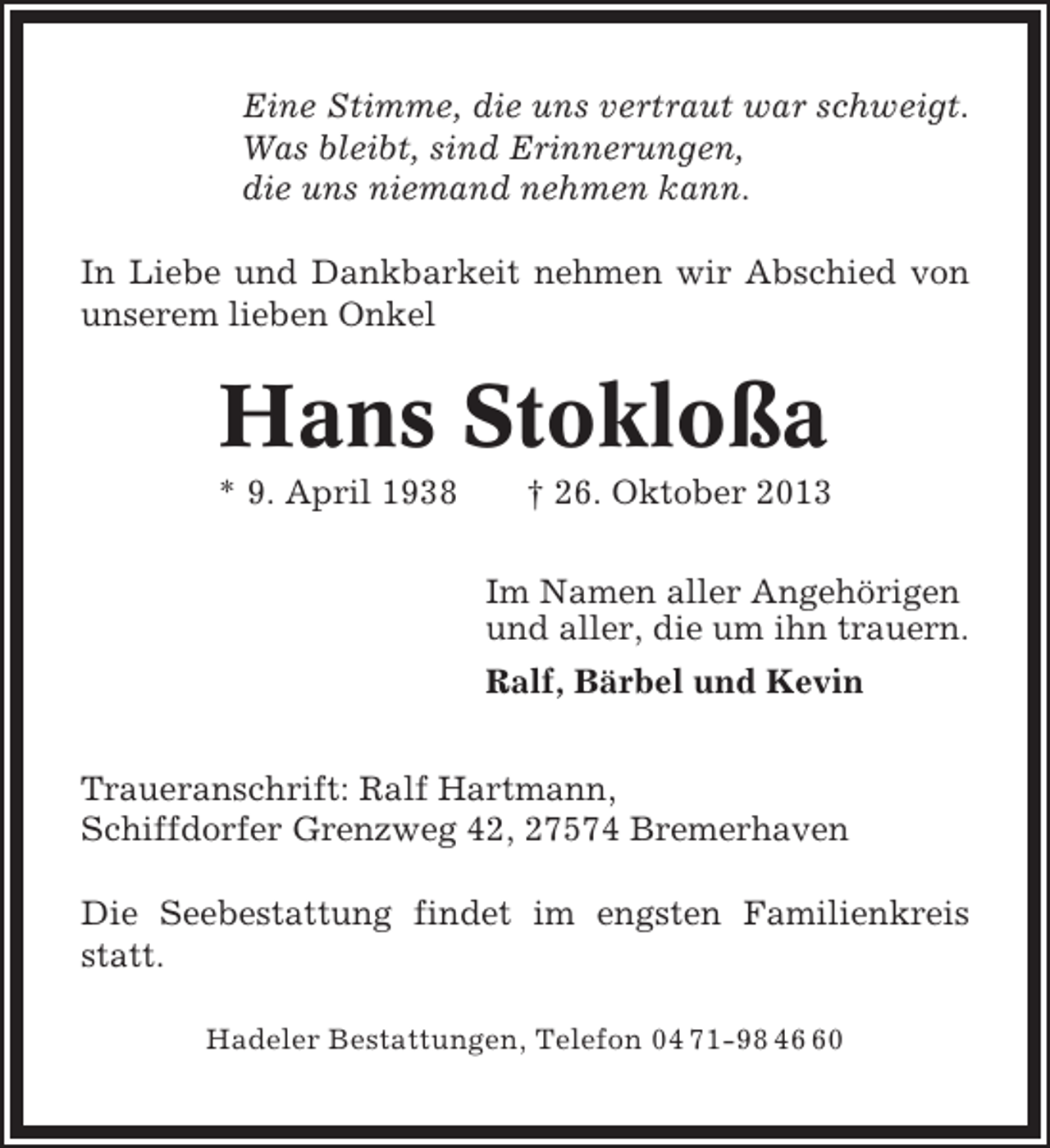 <p>Eine Stimme, die uns vertraut war schweigt.<br />Was bleibt, sind Erinnerungen,<br />die uns niemand nehmen kann.<br />In Liebe und Dankbarkeit nehmen wir Abschied von<br />unserem lieben Onkel</p><p>Hans Stokloßa<br />* 9. April 1938</p><p>† 26. Oktober 2013<br />Im Namen aller Angehörigen<br />und aller, die um ihn trauern.<br />Ralf, Bärbel und Kevin</p><p>Traueranschrift: Ralf Hartmann,<br />Schiffdorfer Grenzweg 42, 27574 Bremerhaven<br />Die Seebestattung findet im engsten Familienkreis<br />statt.<br />Hadeler Bestattungen, Telefon 04 71-98 40</p>
