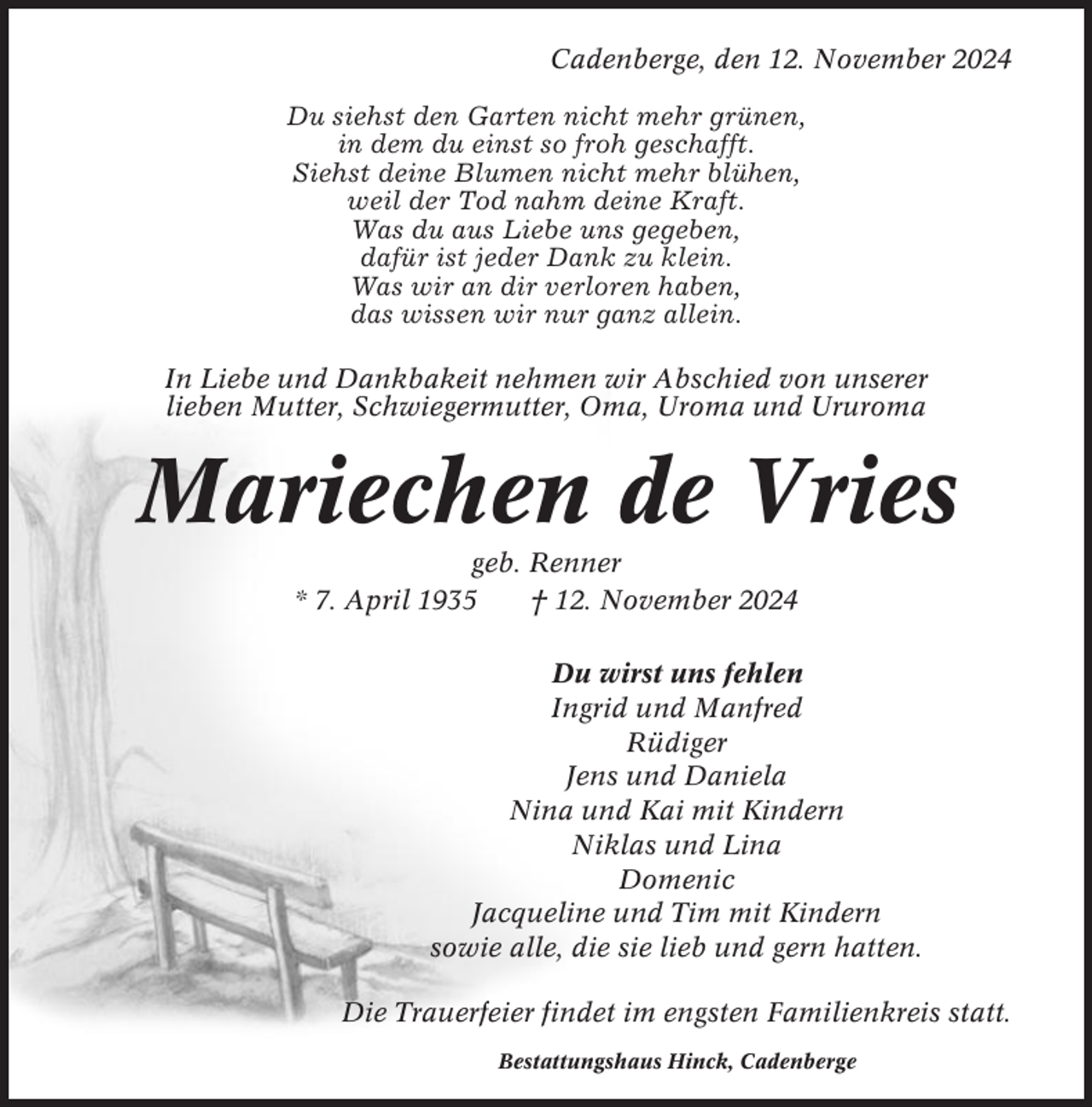 <p>Cadenberge, den 12. November 2024<br />Du siehst den Garten nicht mehr grünen,<br />in dem du einst so froh geschafft.<br />Siehst deine Blumen nicht mehr blühen,<br />weil der Tod nahm deine Kraft.<br />Was du aus Liebe uns gegeben,<br />dafür ist jeder Dank zu klein.<br />Was wir an dir verloren haben,<br />das wissen wir nur ganz allein.<br />In Liebe und Dankbakeit nehmen wir Abschied von unserer<br />lieben Mutter, Schwiegermutter, Oma, Uroma und Ururoma</p><p>Mariechen de Vries<br />geb. Renner<br />* 7. April 1935<br />† 12. November 2024<br />Du wirst uns fehlen<br />Ingrid und Manfred<br />Rüdiger<br />Jens und Daniela<br />Nina und Kai mit Kindern<br />Niklas und Lina<br />Domenic<br />Jacqueline und Tim mit Kindern<br />sowie alle, die sie lieb und gern hatten.<br />Die Trauerfeier findet im engsten Familienkreis statt.<br />Bestattungshaus Hinck, Cadenberge</p>