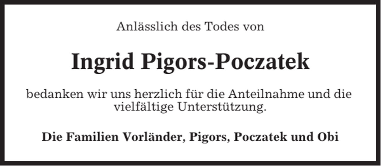 <p>Anlässlich des Todes von</p><p>Ingrid Pigors-Poczatek<br />bedanken wir uns herzlich für die Anteilnahme und die<br />vielfältige Unterstützung.<br />Die Familien Vorländer, Pigors, Poczatek und Obi</p>
