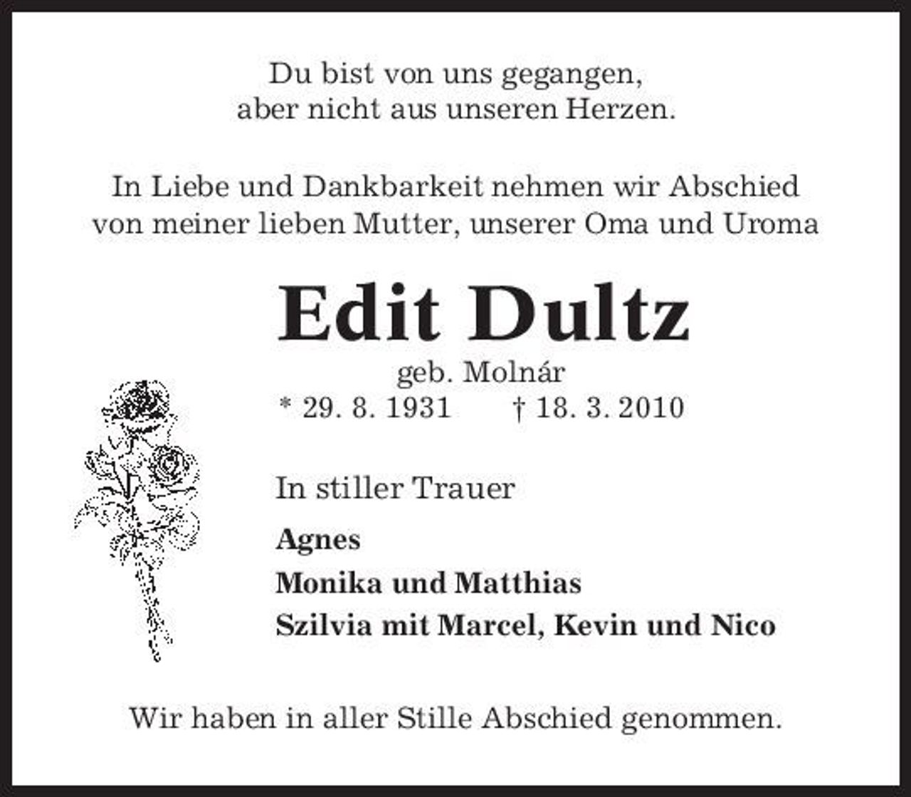 <p>Du bist von uns gegangen, aber nicht aus unseren Herzen. In Liebe und Dankbarkeit nehmen wir Abschied von meiner lieben Mutter, unserer Oma und Uroma</p><p>Edit Dultz<br />geb. Molnár * 29. 8. 1931 † 18. 3. 2010</p><p>In stiller Trauer<br />Agnes Monika und Matthias Szilvia mit Marcel, Kevin und Nico Wir haben in aller Stille Abschied genommen.</p>